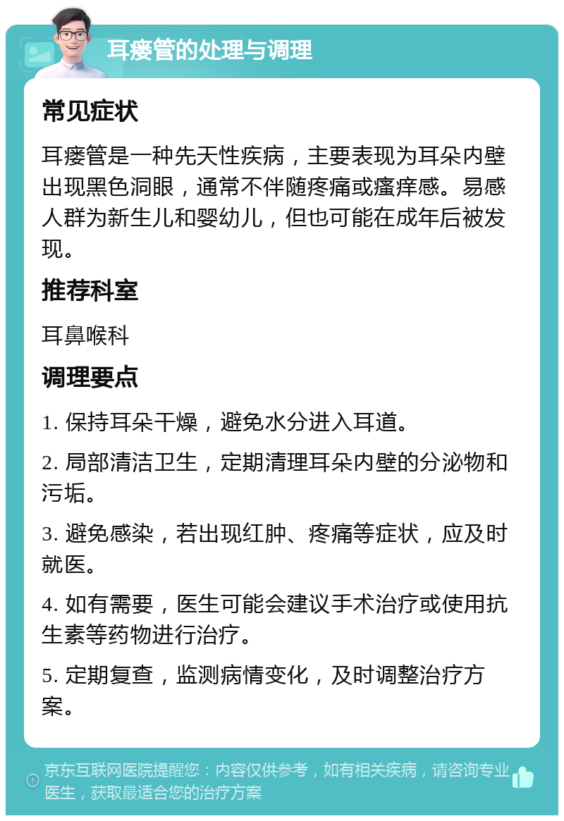 耳瘘管的处理与调理 常见症状 耳瘘管是一种先天性疾病，主要表现为耳朵内壁出现黑色洞眼，通常不伴随疼痛或瘙痒感。易感人群为新生儿和婴幼儿，但也可能在成年后被发现。 推荐科室 耳鼻喉科 调理要点 1. 保持耳朵干燥，避免水分进入耳道。 2. 局部清洁卫生，定期清理耳朵内壁的分泌物和污垢。 3. 避免感染，若出现红肿、疼痛等症状，应及时就医。 4. 如有需要，医生可能会建议手术治疗或使用抗生素等药物进行治疗。 5. 定期复查，监测病情变化，及时调整治疗方案。