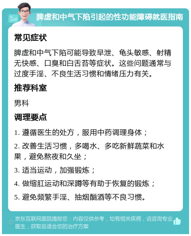 脾虚和中气下陷引起的性功能障碍就医指南 常见症状 脾虚和中气下陷可能导致早泄、龟头敏感、射精无快感、口臭和白舌苔等症状。这些问题通常与过度手淫、不良生活习惯和情绪压力有关。 推荐科室 男科 调理要点 1. 遵循医生的处方，服用中药调理身体； 2. 改善生活习惯，多喝水、多吃新鲜蔬菜和水果，避免熬夜和久坐； 3. 适当运动，加强锻炼； 4. 做缩肛运动和深蹲等有助于恢复的锻炼； 5. 避免频繁手淫、抽烟酗酒等不良习惯。