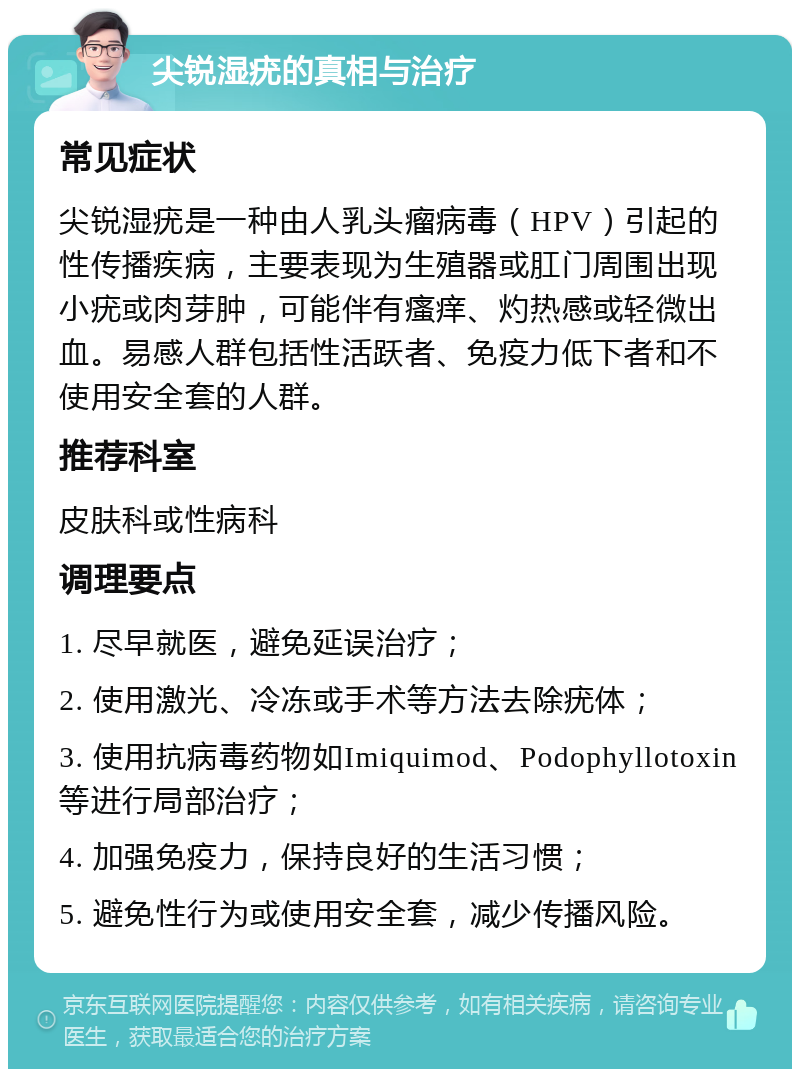 尖锐湿疣的真相与治疗 常见症状 尖锐湿疣是一种由人乳头瘤病毒（HPV）引起的性传播疾病，主要表现为生殖器或肛门周围出现小疣或肉芽肿，可能伴有瘙痒、灼热感或轻微出血。易感人群包括性活跃者、免疫力低下者和不使用安全套的人群。 推荐科室 皮肤科或性病科 调理要点 1. 尽早就医，避免延误治疗； 2. 使用激光、冷冻或手术等方法去除疣体； 3. 使用抗病毒药物如Imiquimod、Podophyllotoxin等进行局部治疗； 4. 加强免疫力，保持良好的生活习惯； 5. 避免性行为或使用安全套，减少传播风险。