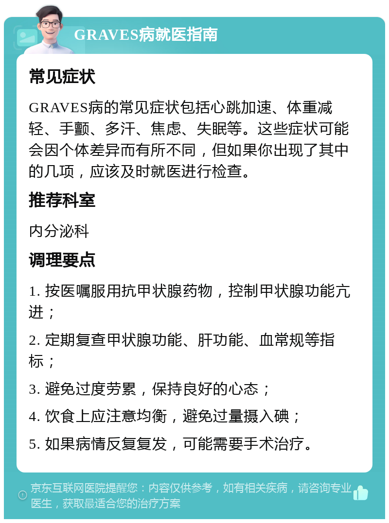 GRAVES病就医指南 常见症状 GRAVES病的常见症状包括心跳加速、体重减轻、手颤、多汗、焦虑、失眠等。这些症状可能会因个体差异而有所不同，但如果你出现了其中的几项，应该及时就医进行检查。 推荐科室 内分泌科 调理要点 1. 按医嘱服用抗甲状腺药物，控制甲状腺功能亢进； 2. 定期复查甲状腺功能、肝功能、血常规等指标； 3. 避免过度劳累，保持良好的心态； 4. 饮食上应注意均衡，避免过量摄入碘； 5. 如果病情反复复发，可能需要手术治疗。