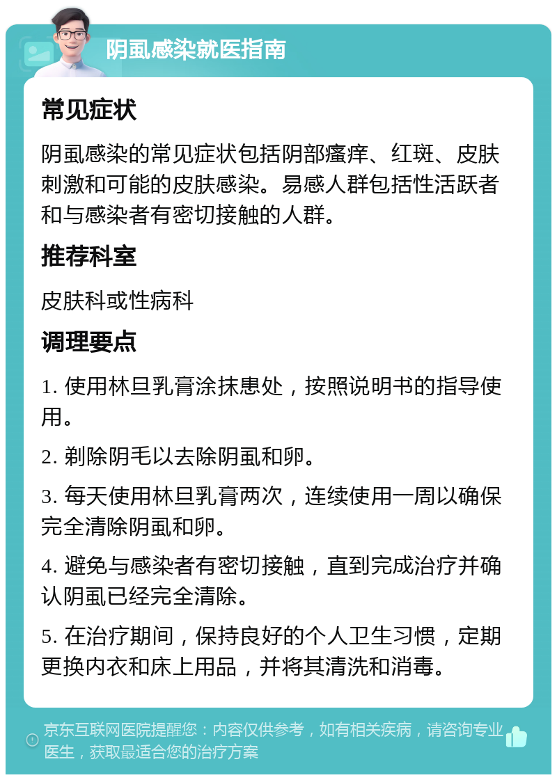 阴虱感染就医指南 常见症状 阴虱感染的常见症状包括阴部瘙痒、红斑、皮肤刺激和可能的皮肤感染。易感人群包括性活跃者和与感染者有密切接触的人群。 推荐科室 皮肤科或性病科 调理要点 1. 使用林旦乳膏涂抹患处，按照说明书的指导使用。 2. 剃除阴毛以去除阴虱和卵。 3. 每天使用林旦乳膏两次，连续使用一周以确保完全清除阴虱和卵。 4. 避免与感染者有密切接触，直到完成治疗并确认阴虱已经完全清除。 5. 在治疗期间，保持良好的个人卫生习惯，定期更换内衣和床上用品，并将其清洗和消毒。