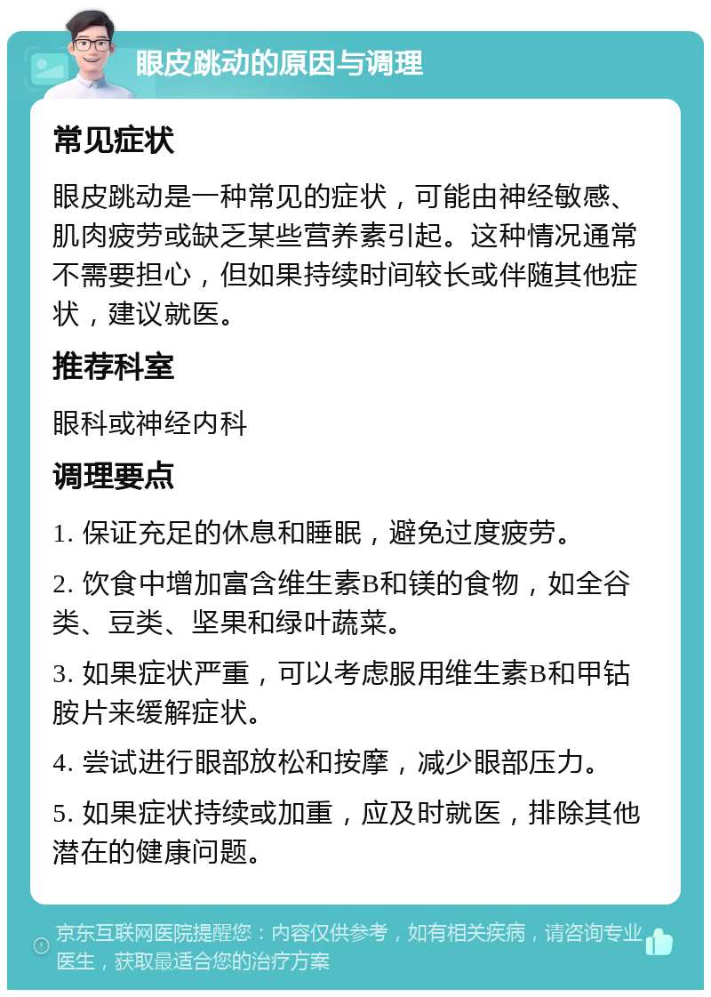 眼皮跳动的原因与调理 常见症状 眼皮跳动是一种常见的症状，可能由神经敏感、肌肉疲劳或缺乏某些营养素引起。这种情况通常不需要担心，但如果持续时间较长或伴随其他症状，建议就医。 推荐科室 眼科或神经内科 调理要点 1. 保证充足的休息和睡眠，避免过度疲劳。 2. 饮食中增加富含维生素B和镁的食物，如全谷类、豆类、坚果和绿叶蔬菜。 3. 如果症状严重，可以考虑服用维生素B和甲钴胺片来缓解症状。 4. 尝试进行眼部放松和按摩，减少眼部压力。 5. 如果症状持续或加重，应及时就医，排除其他潜在的健康问题。