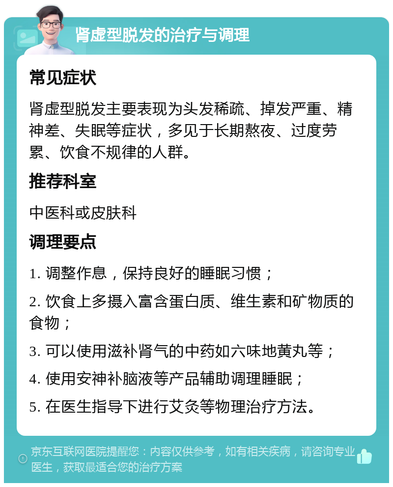 肾虚型脱发的治疗与调理 常见症状 肾虚型脱发主要表现为头发稀疏、掉发严重、精神差、失眠等症状，多见于长期熬夜、过度劳累、饮食不规律的人群。 推荐科室 中医科或皮肤科 调理要点 1. 调整作息，保持良好的睡眠习惯； 2. 饮食上多摄入富含蛋白质、维生素和矿物质的食物； 3. 可以使用滋补肾气的中药如六味地黄丸等； 4. 使用安神补脑液等产品辅助调理睡眠； 5. 在医生指导下进行艾灸等物理治疗方法。