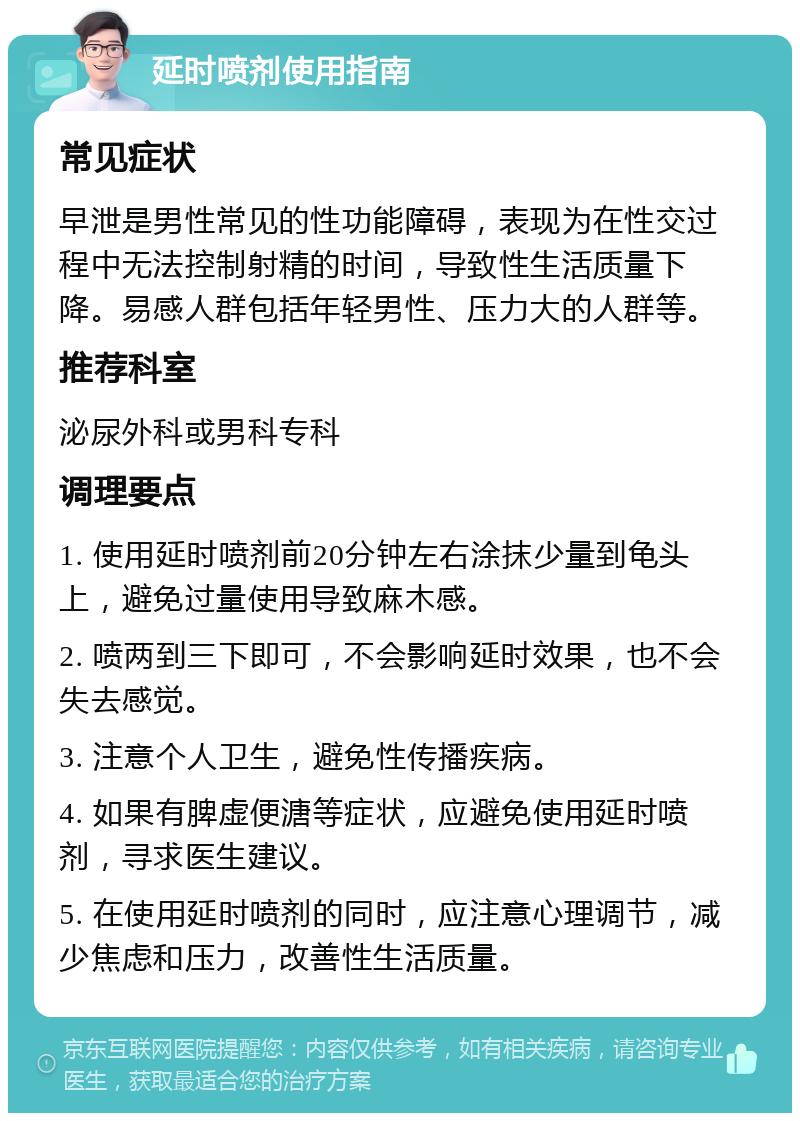 延时喷剂使用指南 常见症状 早泄是男性常见的性功能障碍，表现为在性交过程中无法控制射精的时间，导致性生活质量下降。易感人群包括年轻男性、压力大的人群等。 推荐科室 泌尿外科或男科专科 调理要点 1. 使用延时喷剂前20分钟左右涂抹少量到龟头上，避免过量使用导致麻木感。 2. 喷两到三下即可，不会影响延时效果，也不会失去感觉。 3. 注意个人卫生，避免性传播疾病。 4. 如果有脾虚便溏等症状，应避免使用延时喷剂，寻求医生建议。 5. 在使用延时喷剂的同时，应注意心理调节，减少焦虑和压力，改善性生活质量。