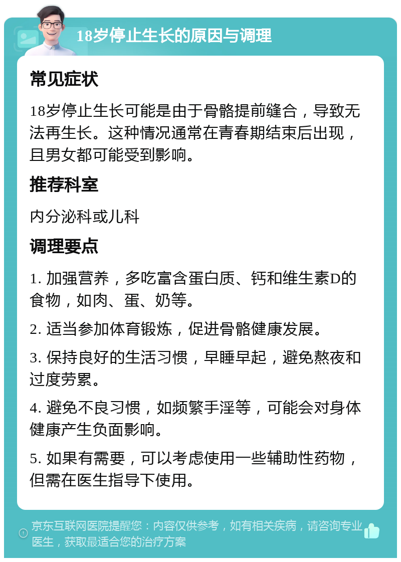 18岁停止生长的原因与调理 常见症状 18岁停止生长可能是由于骨骼提前缝合，导致无法再生长。这种情况通常在青春期结束后出现，且男女都可能受到影响。 推荐科室 内分泌科或儿科 调理要点 1. 加强营养，多吃富含蛋白质、钙和维生素D的食物，如肉、蛋、奶等。 2. 适当参加体育锻炼，促进骨骼健康发展。 3. 保持良好的生活习惯，早睡早起，避免熬夜和过度劳累。 4. 避免不良习惯，如频繁手淫等，可能会对身体健康产生负面影响。 5. 如果有需要，可以考虑使用一些辅助性药物，但需在医生指导下使用。