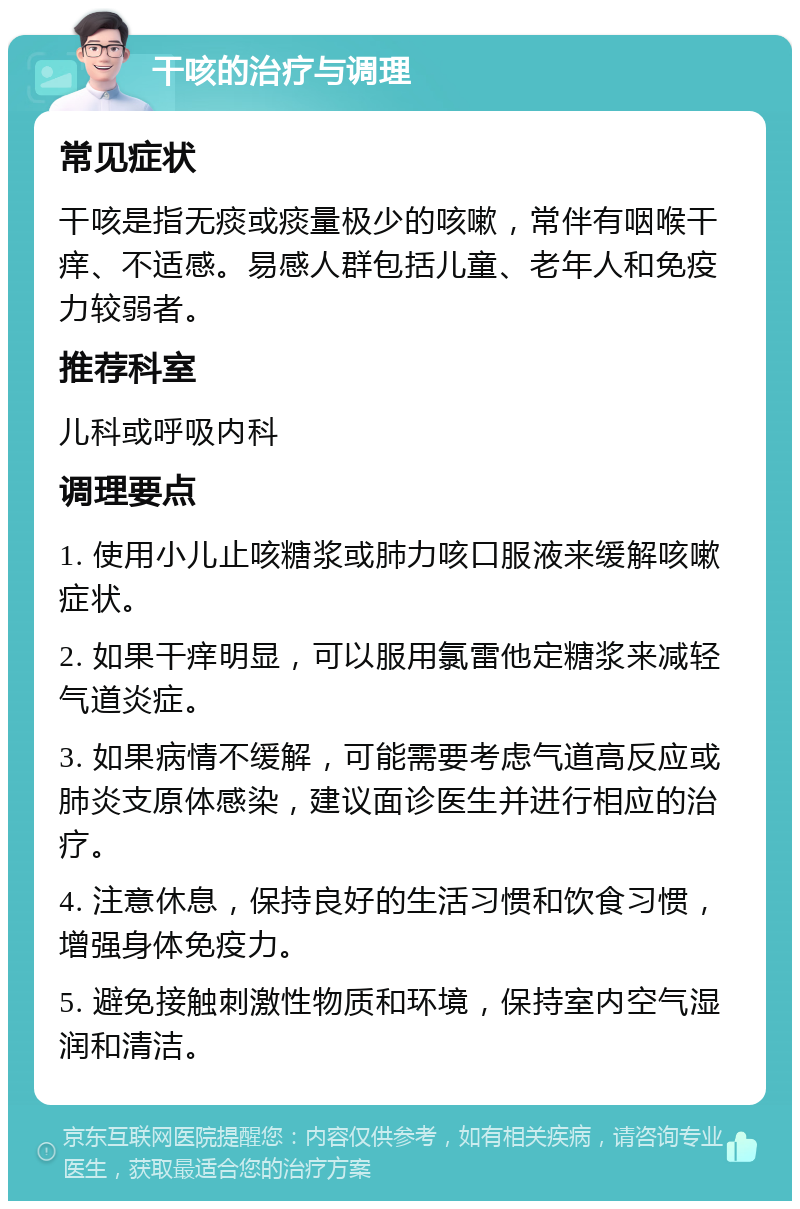 干咳的治疗与调理 常见症状 干咳是指无痰或痰量极少的咳嗽，常伴有咽喉干痒、不适感。易感人群包括儿童、老年人和免疫力较弱者。 推荐科室 儿科或呼吸内科 调理要点 1. 使用小儿止咳糖浆或肺力咳口服液来缓解咳嗽症状。 2. 如果干痒明显，可以服用氯雷他定糖浆来减轻气道炎症。 3. 如果病情不缓解，可能需要考虑气道高反应或肺炎支原体感染，建议面诊医生并进行相应的治疗。 4. 注意休息，保持良好的生活习惯和饮食习惯，增强身体免疫力。 5. 避免接触刺激性物质和环境，保持室内空气湿润和清洁。