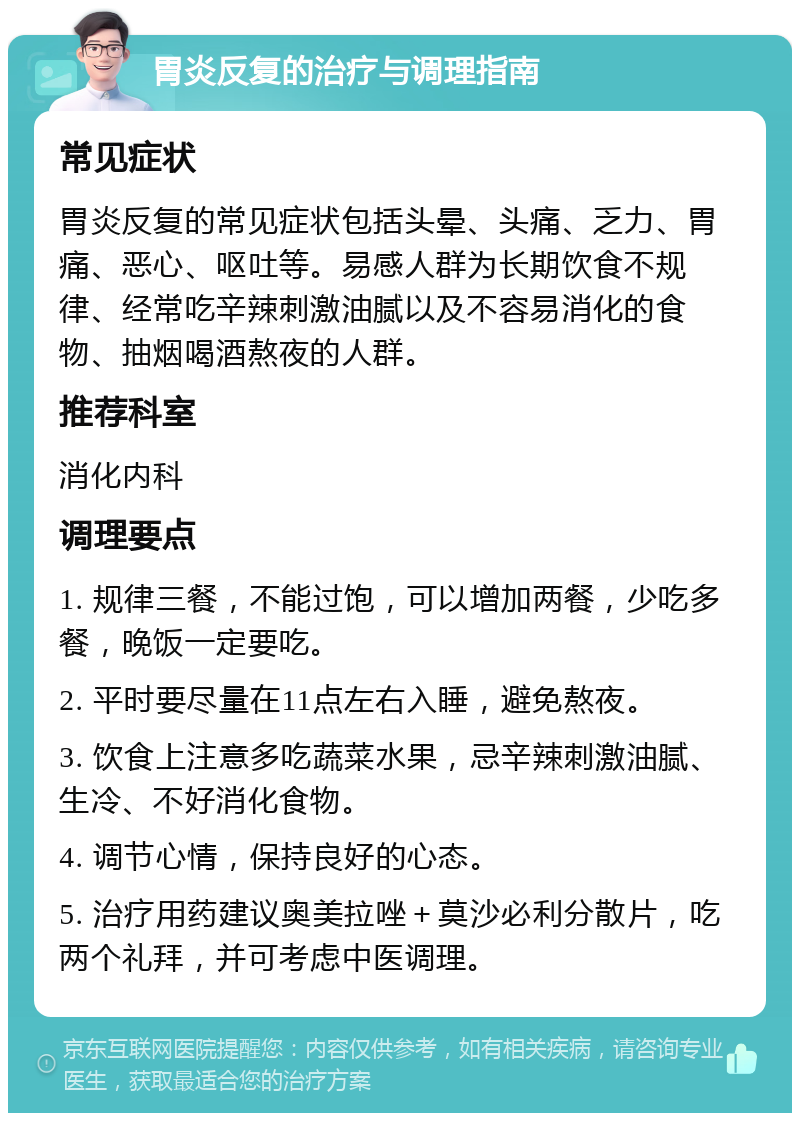 胃炎反复的治疗与调理指南 常见症状 胃炎反复的常见症状包括头晕、头痛、乏力、胃痛、恶心、呕吐等。易感人群为长期饮食不规律、经常吃辛辣刺激油腻以及不容易消化的食物、抽烟喝酒熬夜的人群。 推荐科室 消化内科 调理要点 1. 规律三餐，不能过饱，可以增加两餐，少吃多餐，晚饭一定要吃。 2. 平时要尽量在11点左右入睡，避免熬夜。 3. 饮食上注意多吃蔬菜水果，忌辛辣刺激油腻、生冷、不好消化食物。 4. 调节心情，保持良好的心态。 5. 治疗用药建议奥美拉唑＋莫沙必利分散片，吃两个礼拜，并可考虑中医调理。