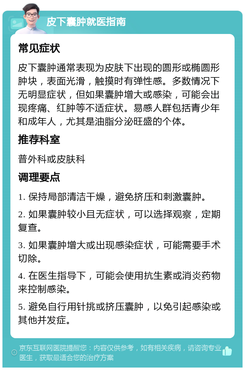 皮下囊肿就医指南 常见症状 皮下囊肿通常表现为皮肤下出现的圆形或椭圆形肿块，表面光滑，触摸时有弹性感。多数情况下无明显症状，但如果囊肿增大或感染，可能会出现疼痛、红肿等不适症状。易感人群包括青少年和成年人，尤其是油脂分泌旺盛的个体。 推荐科室 普外科或皮肤科 调理要点 1. 保持局部清洁干燥，避免挤压和刺激囊肿。 2. 如果囊肿较小且无症状，可以选择观察，定期复查。 3. 如果囊肿增大或出现感染症状，可能需要手术切除。 4. 在医生指导下，可能会使用抗生素或消炎药物来控制感染。 5. 避免自行用针挑或挤压囊肿，以免引起感染或其他并发症。