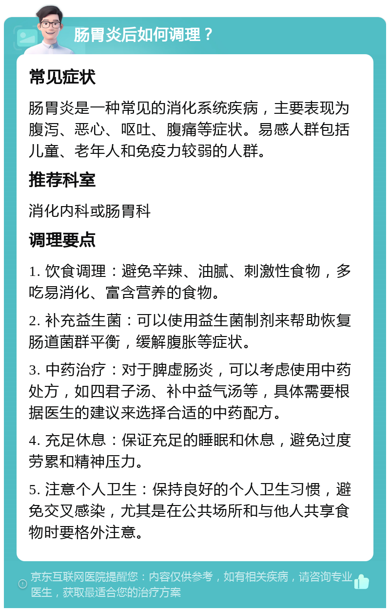 肠胃炎后如何调理？ 常见症状 肠胃炎是一种常见的消化系统疾病，主要表现为腹泻、恶心、呕吐、腹痛等症状。易感人群包括儿童、老年人和免疫力较弱的人群。 推荐科室 消化内科或肠胃科 调理要点 1. 饮食调理：避免辛辣、油腻、刺激性食物，多吃易消化、富含营养的食物。 2. 补充益生菌：可以使用益生菌制剂来帮助恢复肠道菌群平衡，缓解腹胀等症状。 3. 中药治疗：对于脾虚肠炎，可以考虑使用中药处方，如四君子汤、补中益气汤等，具体需要根据医生的建议来选择合适的中药配方。 4. 充足休息：保证充足的睡眠和休息，避免过度劳累和精神压力。 5. 注意个人卫生：保持良好的个人卫生习惯，避免交叉感染，尤其是在公共场所和与他人共享食物时要格外注意。