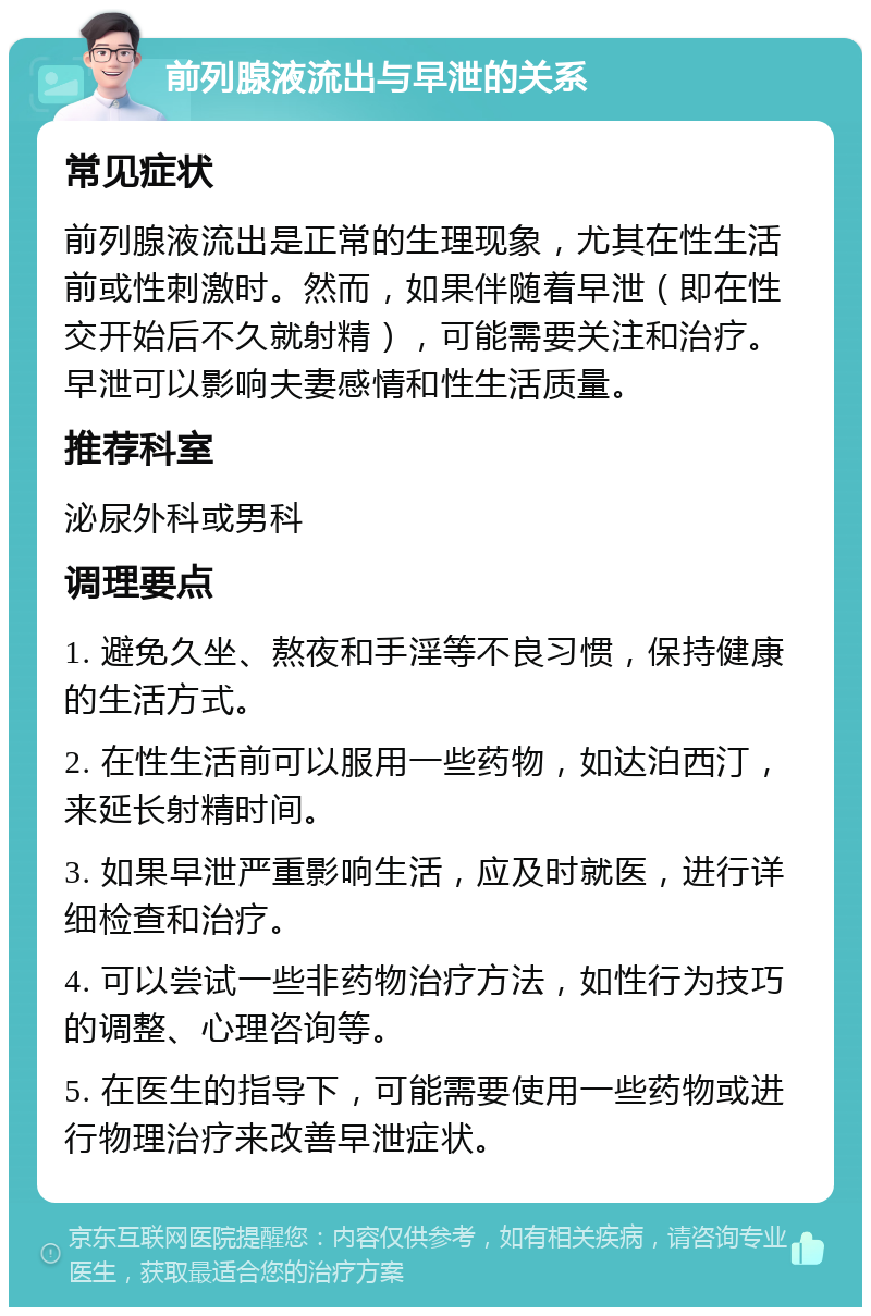 前列腺液流出与早泄的关系 常见症状 前列腺液流出是正常的生理现象，尤其在性生活前或性刺激时。然而，如果伴随着早泄（即在性交开始后不久就射精），可能需要关注和治疗。早泄可以影响夫妻感情和性生活质量。 推荐科室 泌尿外科或男科 调理要点 1. 避免久坐、熬夜和手淫等不良习惯，保持健康的生活方式。 2. 在性生活前可以服用一些药物，如达泊西汀，来延长射精时间。 3. 如果早泄严重影响生活，应及时就医，进行详细检查和治疗。 4. 可以尝试一些非药物治疗方法，如性行为技巧的调整、心理咨询等。 5. 在医生的指导下，可能需要使用一些药物或进行物理治疗来改善早泄症状。