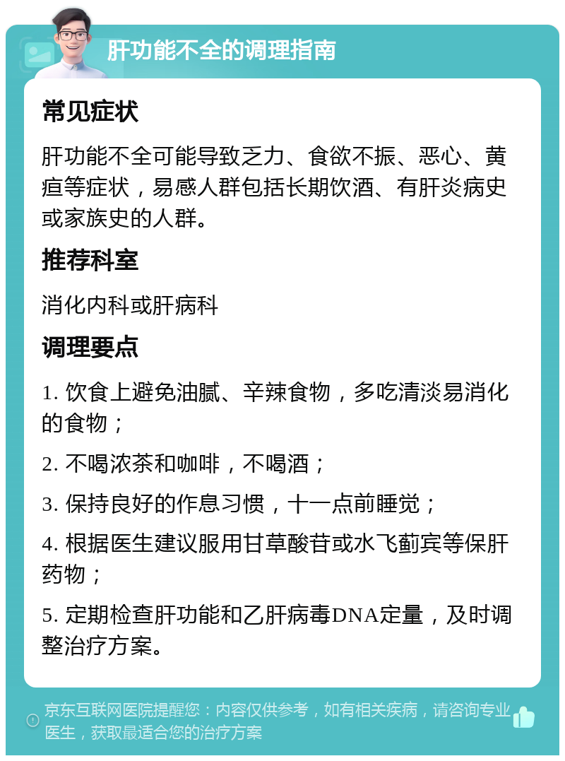 肝功能不全的调理指南 常见症状 肝功能不全可能导致乏力、食欲不振、恶心、黄疸等症状，易感人群包括长期饮酒、有肝炎病史或家族史的人群。 推荐科室 消化内科或肝病科 调理要点 1. 饮食上避免油腻、辛辣食物，多吃清淡易消化的食物； 2. 不喝浓茶和咖啡，不喝酒； 3. 保持良好的作息习惯，十一点前睡觉； 4. 根据医生建议服用甘草酸苷或水飞蓟宾等保肝药物； 5. 定期检查肝功能和乙肝病毒DNA定量，及时调整治疗方案。