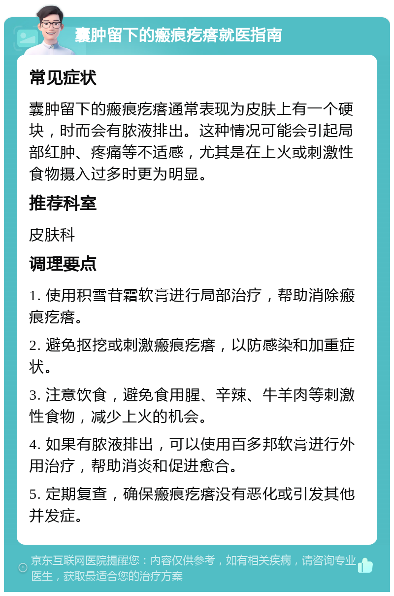 囊肿留下的瘢痕疙瘩就医指南 常见症状 囊肿留下的瘢痕疙瘩通常表现为皮肤上有一个硬块，时而会有脓液排出。这种情况可能会引起局部红肿、疼痛等不适感，尤其是在上火或刺激性食物摄入过多时更为明显。 推荐科室 皮肤科 调理要点 1. 使用积雪苷霜软膏进行局部治疗，帮助消除瘢痕疙瘩。 2. 避免抠挖或刺激瘢痕疙瘩，以防感染和加重症状。 3. 注意饮食，避免食用腥、辛辣、牛羊肉等刺激性食物，减少上火的机会。 4. 如果有脓液排出，可以使用百多邦软膏进行外用治疗，帮助消炎和促进愈合。 5. 定期复查，确保瘢痕疙瘩没有恶化或引发其他并发症。