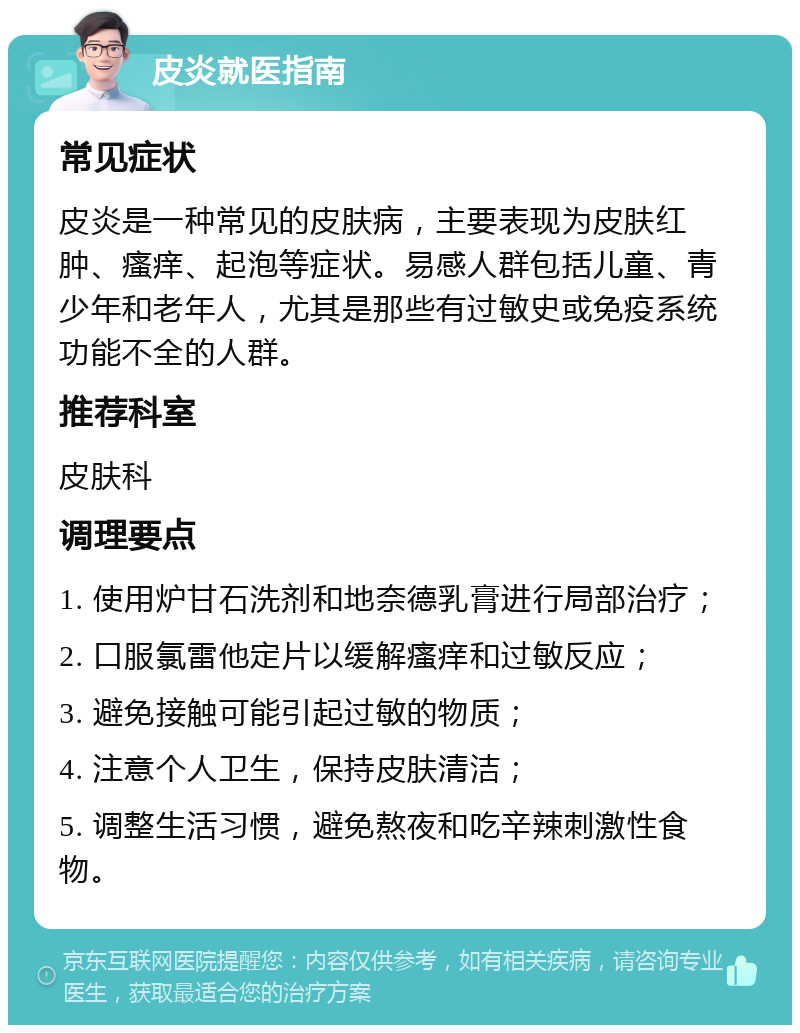 皮炎就医指南 常见症状 皮炎是一种常见的皮肤病，主要表现为皮肤红肿、瘙痒、起泡等症状。易感人群包括儿童、青少年和老年人，尤其是那些有过敏史或免疫系统功能不全的人群。 推荐科室 皮肤科 调理要点 1. 使用炉甘石洗剂和地奈德乳膏进行局部治疗； 2. 口服氯雷他定片以缓解瘙痒和过敏反应； 3. 避免接触可能引起过敏的物质； 4. 注意个人卫生，保持皮肤清洁； 5. 调整生活习惯，避免熬夜和吃辛辣刺激性食物。