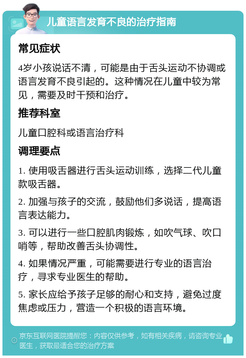 儿童语言发育不良的治疗指南 常见症状 4岁小孩说话不清，可能是由于舌头运动不协调或语言发育不良引起的。这种情况在儿童中较为常见，需要及时干预和治疗。 推荐科室 儿童口腔科或语言治疗科 调理要点 1. 使用吸舌器进行舌头运动训练，选择二代儿童款吸舌器。 2. 加强与孩子的交流，鼓励他们多说话，提高语言表达能力。 3. 可以进行一些口腔肌肉锻炼，如吹气球、吹口哨等，帮助改善舌头协调性。 4. 如果情况严重，可能需要进行专业的语言治疗，寻求专业医生的帮助。 5. 家长应给予孩子足够的耐心和支持，避免过度焦虑或压力，营造一个积极的语言环境。