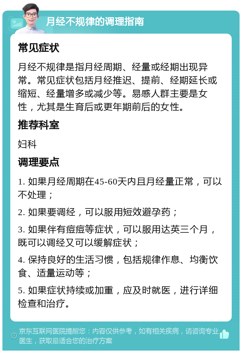 月经不规律的调理指南 常见症状 月经不规律是指月经周期、经量或经期出现异常。常见症状包括月经推迟、提前、经期延长或缩短、经量增多或减少等。易感人群主要是女性，尤其是生育后或更年期前后的女性。 推荐科室 妇科 调理要点 1. 如果月经周期在45-60天内且月经量正常，可以不处理； 2. 如果要调经，可以服用短效避孕药； 3. 如果伴有痘痘等症状，可以服用达英三个月，既可以调经又可以缓解症状； 4. 保持良好的生活习惯，包括规律作息、均衡饮食、适量运动等； 5. 如果症状持续或加重，应及时就医，进行详细检查和治疗。