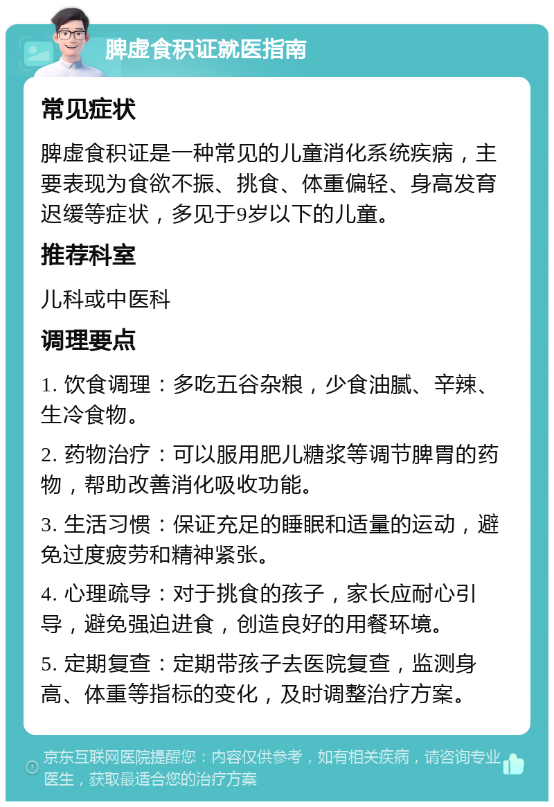 脾虚食积证就医指南 常见症状 脾虚食积证是一种常见的儿童消化系统疾病，主要表现为食欲不振、挑食、体重偏轻、身高发育迟缓等症状，多见于9岁以下的儿童。 推荐科室 儿科或中医科 调理要点 1. 饮食调理：多吃五谷杂粮，少食油腻、辛辣、生冷食物。 2. 药物治疗：可以服用肥儿糖浆等调节脾胃的药物，帮助改善消化吸收功能。 3. 生活习惯：保证充足的睡眠和适量的运动，避免过度疲劳和精神紧张。 4. 心理疏导：对于挑食的孩子，家长应耐心引导，避免强迫进食，创造良好的用餐环境。 5. 定期复查：定期带孩子去医院复查，监测身高、体重等指标的变化，及时调整治疗方案。