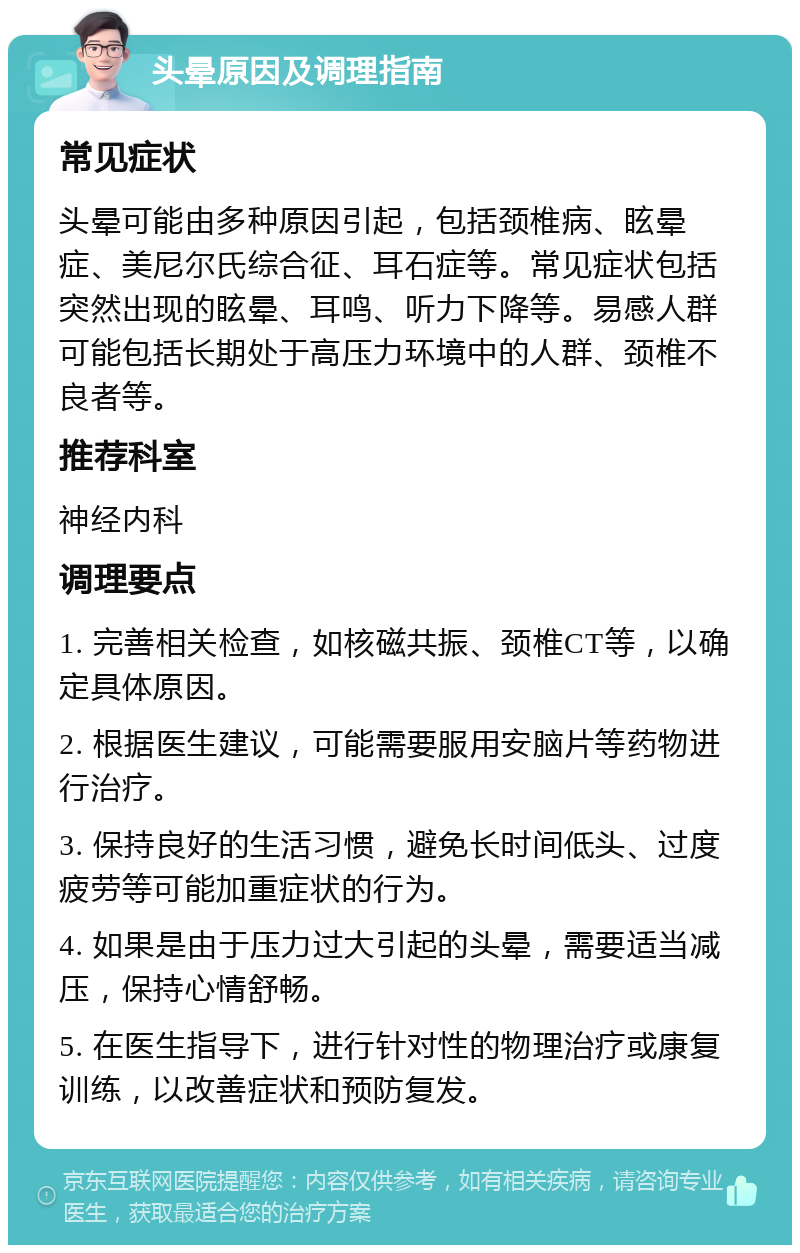 头晕原因及调理指南 常见症状 头晕可能由多种原因引起，包括颈椎病、眩晕症、美尼尔氏综合征、耳石症等。常见症状包括突然出现的眩晕、耳鸣、听力下降等。易感人群可能包括长期处于高压力环境中的人群、颈椎不良者等。 推荐科室 神经内科 调理要点 1. 完善相关检查，如核磁共振、颈椎CT等，以确定具体原因。 2. 根据医生建议，可能需要服用安脑片等药物进行治疗。 3. 保持良好的生活习惯，避免长时间低头、过度疲劳等可能加重症状的行为。 4. 如果是由于压力过大引起的头晕，需要适当减压，保持心情舒畅。 5. 在医生指导下，进行针对性的物理治疗或康复训练，以改善症状和预防复发。