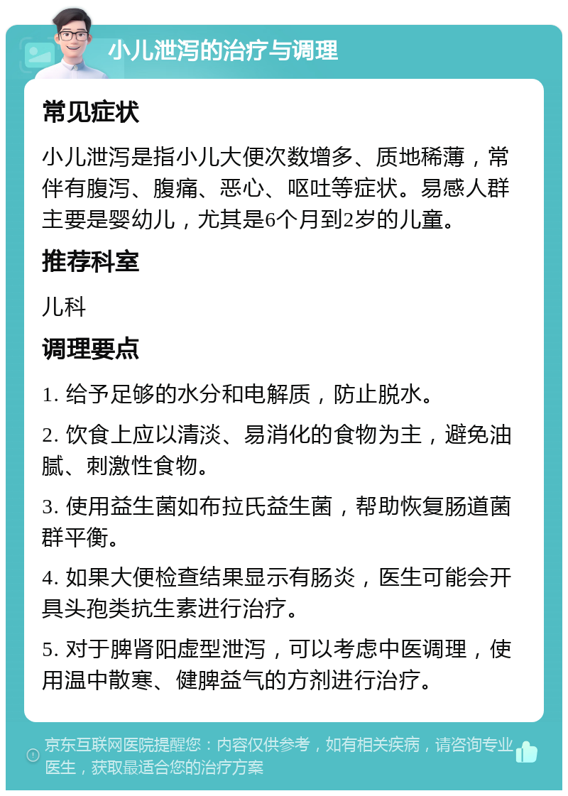 小儿泄泻的治疗与调理 常见症状 小儿泄泻是指小儿大便次数增多、质地稀薄，常伴有腹泻、腹痛、恶心、呕吐等症状。易感人群主要是婴幼儿，尤其是6个月到2岁的儿童。 推荐科室 儿科 调理要点 1. 给予足够的水分和电解质，防止脱水。 2. 饮食上应以清淡、易消化的食物为主，避免油腻、刺激性食物。 3. 使用益生菌如布拉氏益生菌，帮助恢复肠道菌群平衡。 4. 如果大便检查结果显示有肠炎，医生可能会开具头孢类抗生素进行治疗。 5. 对于脾肾阳虚型泄泻，可以考虑中医调理，使用温中散寒、健脾益气的方剂进行治疗。