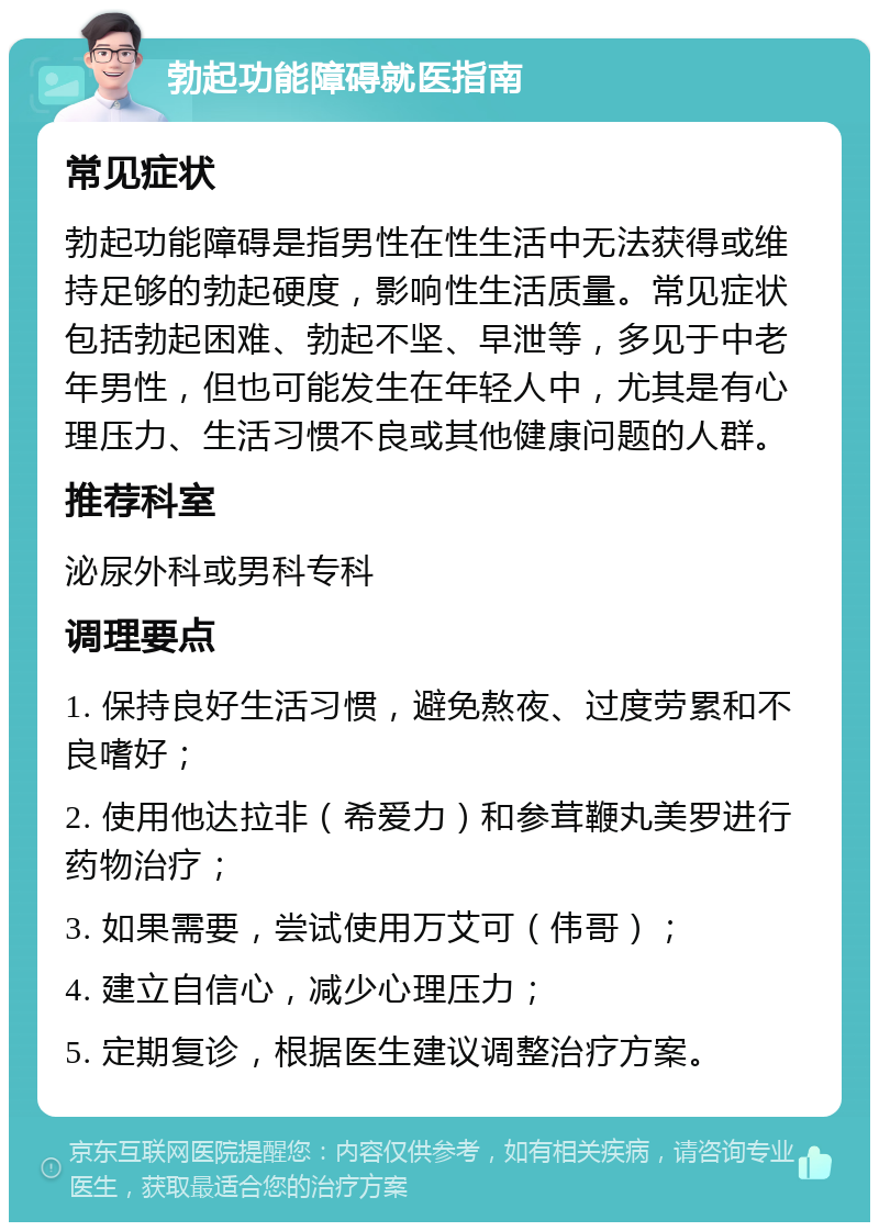 勃起功能障碍就医指南 常见症状 勃起功能障碍是指男性在性生活中无法获得或维持足够的勃起硬度，影响性生活质量。常见症状包括勃起困难、勃起不坚、早泄等，多见于中老年男性，但也可能发生在年轻人中，尤其是有心理压力、生活习惯不良或其他健康问题的人群。 推荐科室 泌尿外科或男科专科 调理要点 1. 保持良好生活习惯，避免熬夜、过度劳累和不良嗜好； 2. 使用他达拉非（希爱力）和参茸鞭丸美罗进行药物治疗； 3. 如果需要，尝试使用万艾可（伟哥）； 4. 建立自信心，减少心理压力； 5. 定期复诊，根据医生建议调整治疗方案。