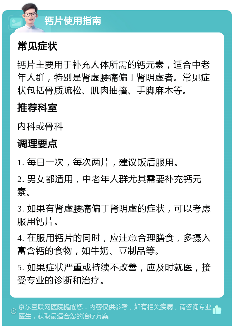 钙片使用指南 常见症状 钙片主要用于补充人体所需的钙元素，适合中老年人群，特别是肾虚腰痛偏于肾阴虚者。常见症状包括骨质疏松、肌肉抽搐、手脚麻木等。 推荐科室 内科或骨科 调理要点 1. 每日一次，每次两片，建议饭后服用。 2. 男女都适用，中老年人群尤其需要补充钙元素。 3. 如果有肾虚腰痛偏于肾阴虚的症状，可以考虑服用钙片。 4. 在服用钙片的同时，应注意合理膳食，多摄入富含钙的食物，如牛奶、豆制品等。 5. 如果症状严重或持续不改善，应及时就医，接受专业的诊断和治疗。