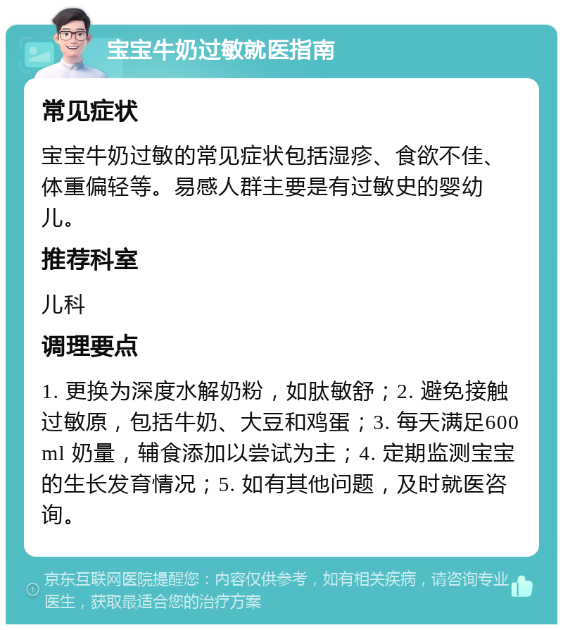 宝宝牛奶过敏就医指南 常见症状 宝宝牛奶过敏的常见症状包括湿疹、食欲不佳、体重偏轻等。易感人群主要是有过敏史的婴幼儿。 推荐科室 儿科 调理要点 1. 更换为深度水解奶粉，如肽敏舒；2. 避免接触过敏原，包括牛奶、大豆和鸡蛋；3. 每天满足600ml 奶量，辅食添加以尝试为主；4. 定期监测宝宝的生长发育情况；5. 如有其他问题，及时就医咨询。