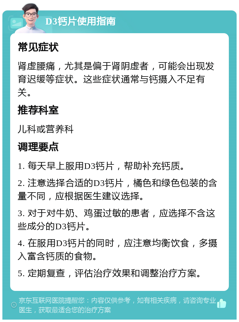 D3钙片使用指南 常见症状 肾虚腰痛，尤其是偏于肾阴虚者，可能会出现发育迟缓等症状。这些症状通常与钙摄入不足有关。 推荐科室 儿科或营养科 调理要点 1. 每天早上服用D3钙片，帮助补充钙质。 2. 注意选择合适的D3钙片，橘色和绿色包装的含量不同，应根据医生建议选择。 3. 对于对牛奶、鸡蛋过敏的患者，应选择不含这些成分的D3钙片。 4. 在服用D3钙片的同时，应注意均衡饮食，多摄入富含钙质的食物。 5. 定期复查，评估治疗效果和调整治疗方案。