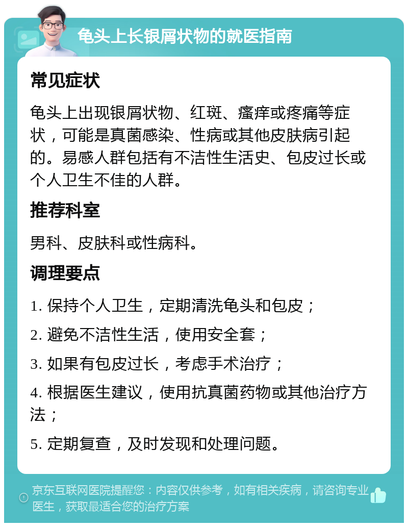 龟头上长银屑状物的就医指南 常见症状 龟头上出现银屑状物、红斑、瘙痒或疼痛等症状，可能是真菌感染、性病或其他皮肤病引起的。易感人群包括有不洁性生活史、包皮过长或个人卫生不佳的人群。 推荐科室 男科、皮肤科或性病科。 调理要点 1. 保持个人卫生，定期清洗龟头和包皮； 2. 避免不洁性生活，使用安全套； 3. 如果有包皮过长，考虑手术治疗； 4. 根据医生建议，使用抗真菌药物或其他治疗方法； 5. 定期复查，及时发现和处理问题。