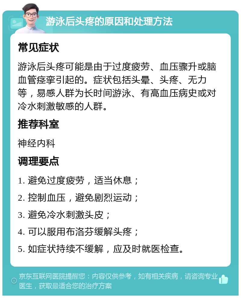 游泳后头疼的原因和处理方法 常见症状 游泳后头疼可能是由于过度疲劳、血压骤升或脑血管痉挛引起的。症状包括头晕、头疼、无力等，易感人群为长时间游泳、有高血压病史或对冷水刺激敏感的人群。 推荐科室 神经内科 调理要点 1. 避免过度疲劳，适当休息； 2. 控制血压，避免剧烈运动； 3. 避免冷水刺激头皮； 4. 可以服用布洛芬缓解头疼； 5. 如症状持续不缓解，应及时就医检查。