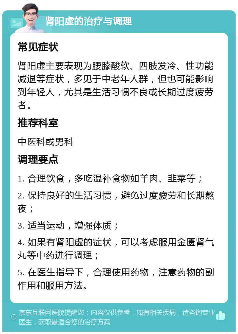 肾阳虚的治疗与调理 常见症状 肾阳虚主要表现为腰膝酸软、四肢发冷、性功能减退等症状，多见于中老年人群，但也可能影响到年轻人，尤其是生活习惯不良或长期过度疲劳者。 推荐科室 中医科或男科 调理要点 1. 合理饮食，多吃温补食物如羊肉、韭菜等； 2. 保持良好的生活习惯，避免过度疲劳和长期熬夜； 3. 适当运动，增强体质； 4. 如果有肾阳虚的症状，可以考虑服用金匮肾气丸等中药进行调理； 5. 在医生指导下，合理使用药物，注意药物的副作用和服用方法。