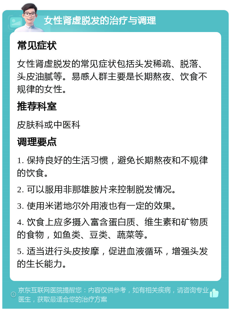 女性肾虚脱发的治疗与调理 常见症状 女性肾虚脱发的常见症状包括头发稀疏、脱落、头皮油腻等。易感人群主要是长期熬夜、饮食不规律的女性。 推荐科室 皮肤科或中医科 调理要点 1. 保持良好的生活习惯，避免长期熬夜和不规律的饮食。 2. 可以服用非那雄胺片来控制脱发情况。 3. 使用米诺地尔外用液也有一定的效果。 4. 饮食上应多摄入富含蛋白质、维生素和矿物质的食物，如鱼类、豆类、蔬菜等。 5. 适当进行头皮按摩，促进血液循环，增强头发的生长能力。