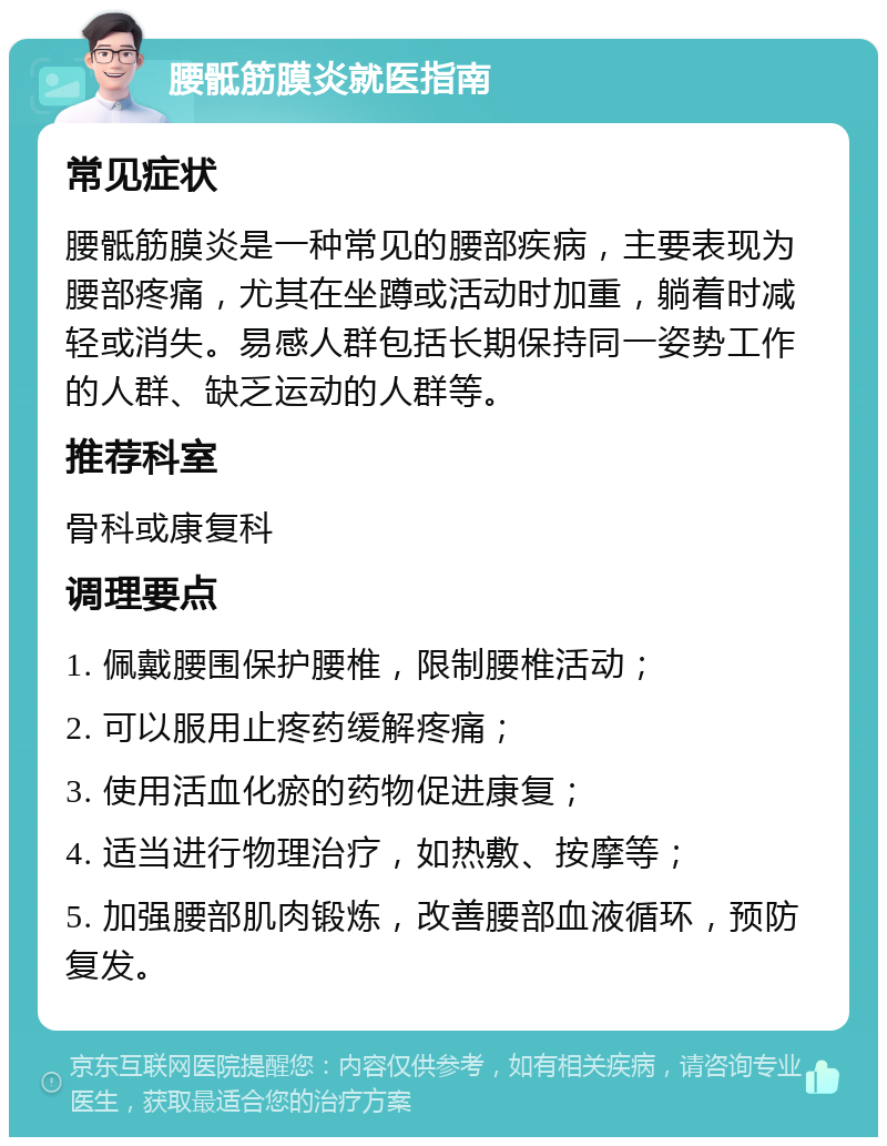 腰骶筋膜炎就医指南 常见症状 腰骶筋膜炎是一种常见的腰部疾病，主要表现为腰部疼痛，尤其在坐蹲或活动时加重，躺着时减轻或消失。易感人群包括长期保持同一姿势工作的人群、缺乏运动的人群等。 推荐科室 骨科或康复科 调理要点 1. 佩戴腰围保护腰椎，限制腰椎活动； 2. 可以服用止疼药缓解疼痛； 3. 使用活血化瘀的药物促进康复； 4. 适当进行物理治疗，如热敷、按摩等； 5. 加强腰部肌肉锻炼，改善腰部血液循环，预防复发。