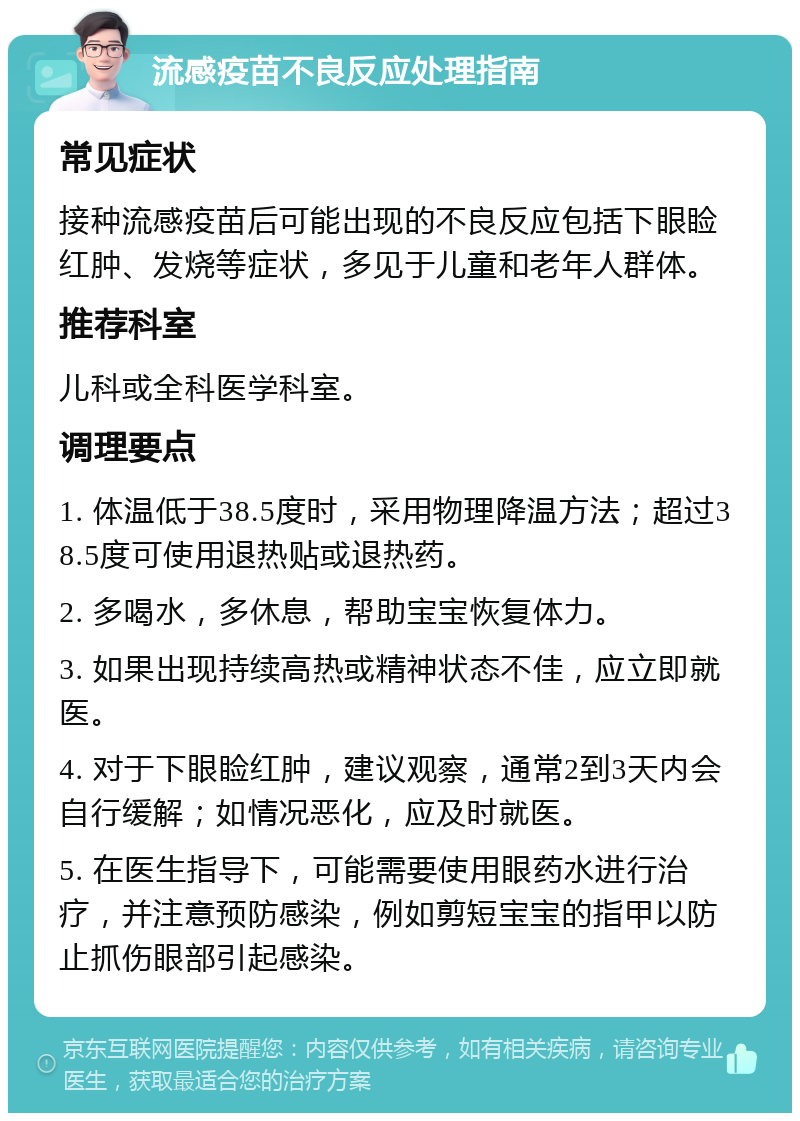 流感疫苗不良反应处理指南 常见症状 接种流感疫苗后可能出现的不良反应包括下眼睑红肿、发烧等症状，多见于儿童和老年人群体。 推荐科室 儿科或全科医学科室。 调理要点 1. 体温低于38.5度时，采用物理降温方法；超过38.5度可使用退热贴或退热药。 2. 多喝水，多休息，帮助宝宝恢复体力。 3. 如果出现持续高热或精神状态不佳，应立即就医。 4. 对于下眼睑红肿，建议观察，通常2到3天内会自行缓解；如情况恶化，应及时就医。 5. 在医生指导下，可能需要使用眼药水进行治疗，并注意预防感染，例如剪短宝宝的指甲以防止抓伤眼部引起感染。