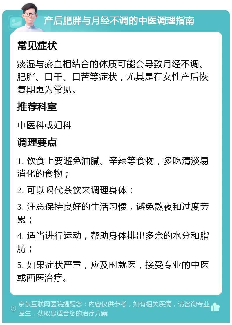 产后肥胖与月经不调的中医调理指南 常见症状 痰湿与瘀血相结合的体质可能会导致月经不调、肥胖、口干、口苦等症状，尤其是在女性产后恢复期更为常见。 推荐科室 中医科或妇科 调理要点 1. 饮食上要避免油腻、辛辣等食物，多吃清淡易消化的食物； 2. 可以喝代茶饮来调理身体； 3. 注意保持良好的生活习惯，避免熬夜和过度劳累； 4. 适当进行运动，帮助身体排出多余的水分和脂肪； 5. 如果症状严重，应及时就医，接受专业的中医或西医治疗。