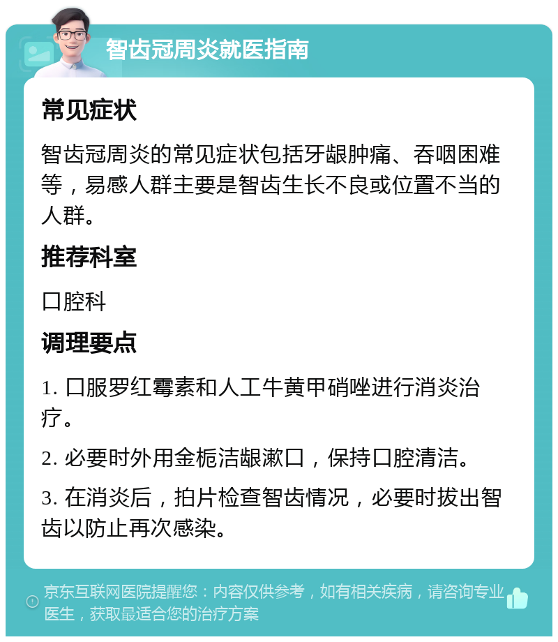 智齿冠周炎就医指南 常见症状 智齿冠周炎的常见症状包括牙龈肿痛、吞咽困难等，易感人群主要是智齿生长不良或位置不当的人群。 推荐科室 口腔科 调理要点 1. 口服罗红霉素和人工牛黄甲硝唑进行消炎治疗。 2. 必要时外用金栀洁龈漱口，保持口腔清洁。 3. 在消炎后，拍片检查智齿情况，必要时拔出智齿以防止再次感染。