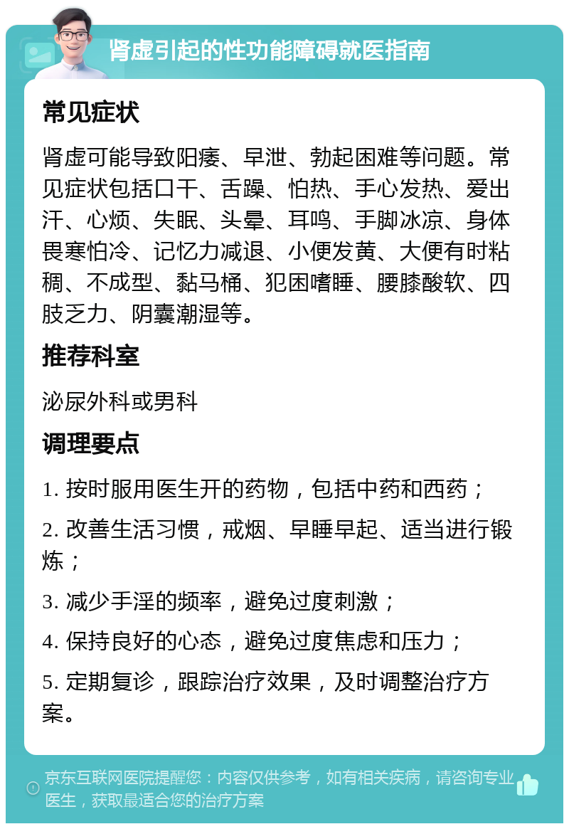 肾虚引起的性功能障碍就医指南 常见症状 肾虚可能导致阳痿、早泄、勃起困难等问题。常见症状包括口干、舌躁、怕热、手心发热、爱出汗、心烦、失眠、头晕、耳鸣、手脚冰凉、身体畏寒怕冷、记忆力减退、小便发黄、大便有时粘稠、不成型、黏马桶、犯困嗜睡、腰膝酸软、四肢乏力、阴囊潮湿等。 推荐科室 泌尿外科或男科 调理要点 1. 按时服用医生开的药物，包括中药和西药； 2. 改善生活习惯，戒烟、早睡早起、适当进行锻炼； 3. 减少手淫的频率，避免过度刺激； 4. 保持良好的心态，避免过度焦虑和压力； 5. 定期复诊，跟踪治疗效果，及时调整治疗方案。