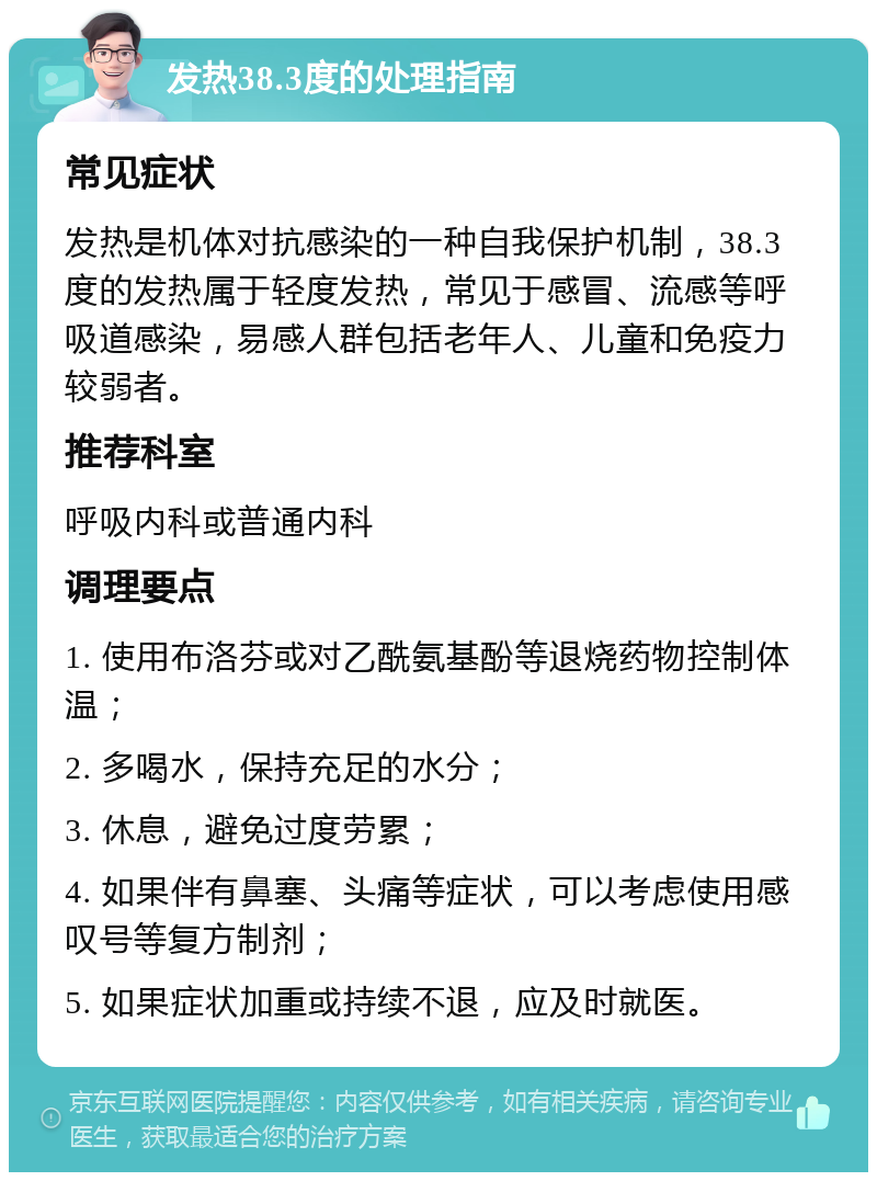 发热38.3度的处理指南 常见症状 发热是机体对抗感染的一种自我保护机制，38.3度的发热属于轻度发热，常见于感冒、流感等呼吸道感染，易感人群包括老年人、儿童和免疫力较弱者。 推荐科室 呼吸内科或普通内科 调理要点 1. 使用布洛芬或对乙酰氨基酚等退烧药物控制体温； 2. 多喝水，保持充足的水分； 3. 休息，避免过度劳累； 4. 如果伴有鼻塞、头痛等症状，可以考虑使用感叹号等复方制剂； 5. 如果症状加重或持续不退，应及时就医。