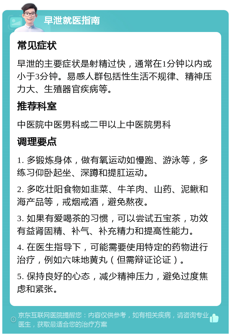 早泄就医指南 常见症状 早泄的主要症状是射精过快，通常在1分钟以内或小于3分钟。易感人群包括性生活不规律、精神压力大、生殖器官疾病等。 推荐科室 中医院中医男科或二甲以上中医院男科 调理要点 1. 多锻炼身体，做有氧运动如慢跑、游泳等，多练习仰卧起坐、深蹲和提肛运动。 2. 多吃壮阳食物如韭菜、牛羊肉、山药、泥鳅和海产品等，戒烟戒酒，避免熬夜。 3. 如果有爱喝茶的习惯，可以尝试五宝茶，功效有益肾固精、补气、补充精力和提高性能力。 4. 在医生指导下，可能需要使用特定的药物进行治疗，例如六味地黄丸（但需辩证论证）。 5. 保持良好的心态，减少精神压力，避免过度焦虑和紧张。