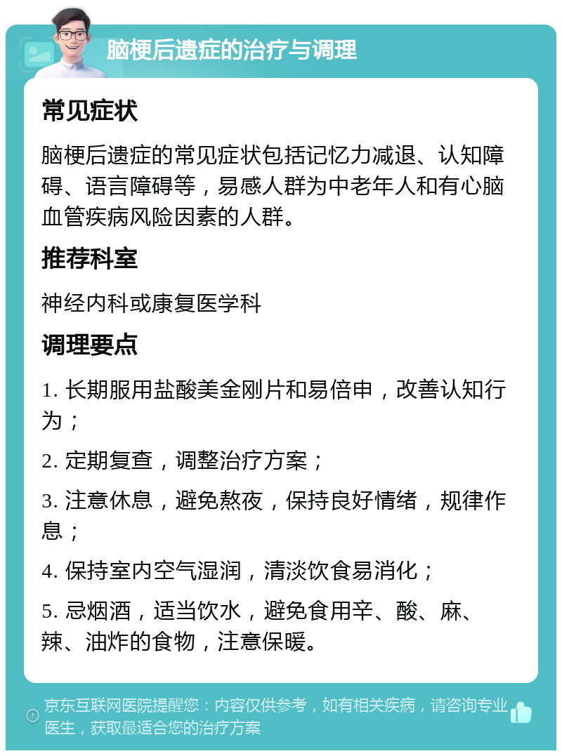 脑梗后遗症的治疗与调理 常见症状 脑梗后遗症的常见症状包括记忆力减退、认知障碍、语言障碍等，易感人群为中老年人和有心脑血管疾病风险因素的人群。 推荐科室 神经内科或康复医学科 调理要点 1. 长期服用盐酸美金刚片和易倍申，改善认知行为； 2. 定期复查，调整治疗方案； 3. 注意休息，避免熬夜，保持良好情绪，规律作息； 4. 保持室内空气湿润，清淡饮食易消化； 5. 忌烟酒，适当饮水，避免食用辛、酸、麻、辣、油炸的食物，注意保暖。