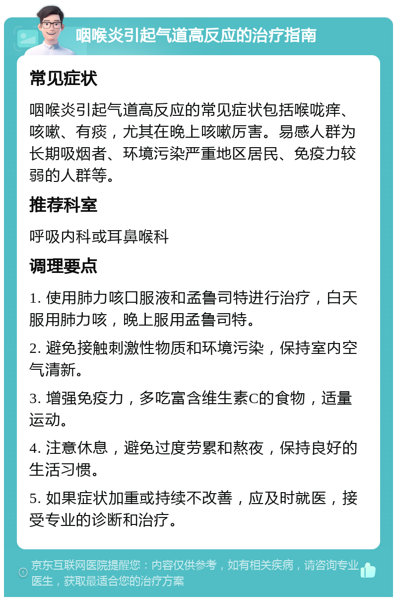 咽喉炎引起气道高反应的治疗指南 常见症状 咽喉炎引起气道高反应的常见症状包括喉咙痒、咳嗽、有痰，尤其在晚上咳嗽厉害。易感人群为长期吸烟者、环境污染严重地区居民、免疫力较弱的人群等。 推荐科室 呼吸内科或耳鼻喉科 调理要点 1. 使用肺力咳口服液和孟鲁司特进行治疗，白天服用肺力咳，晚上服用孟鲁司特。 2. 避免接触刺激性物质和环境污染，保持室内空气清新。 3. 增强免疫力，多吃富含维生素C的食物，适量运动。 4. 注意休息，避免过度劳累和熬夜，保持良好的生活习惯。 5. 如果症状加重或持续不改善，应及时就医，接受专业的诊断和治疗。