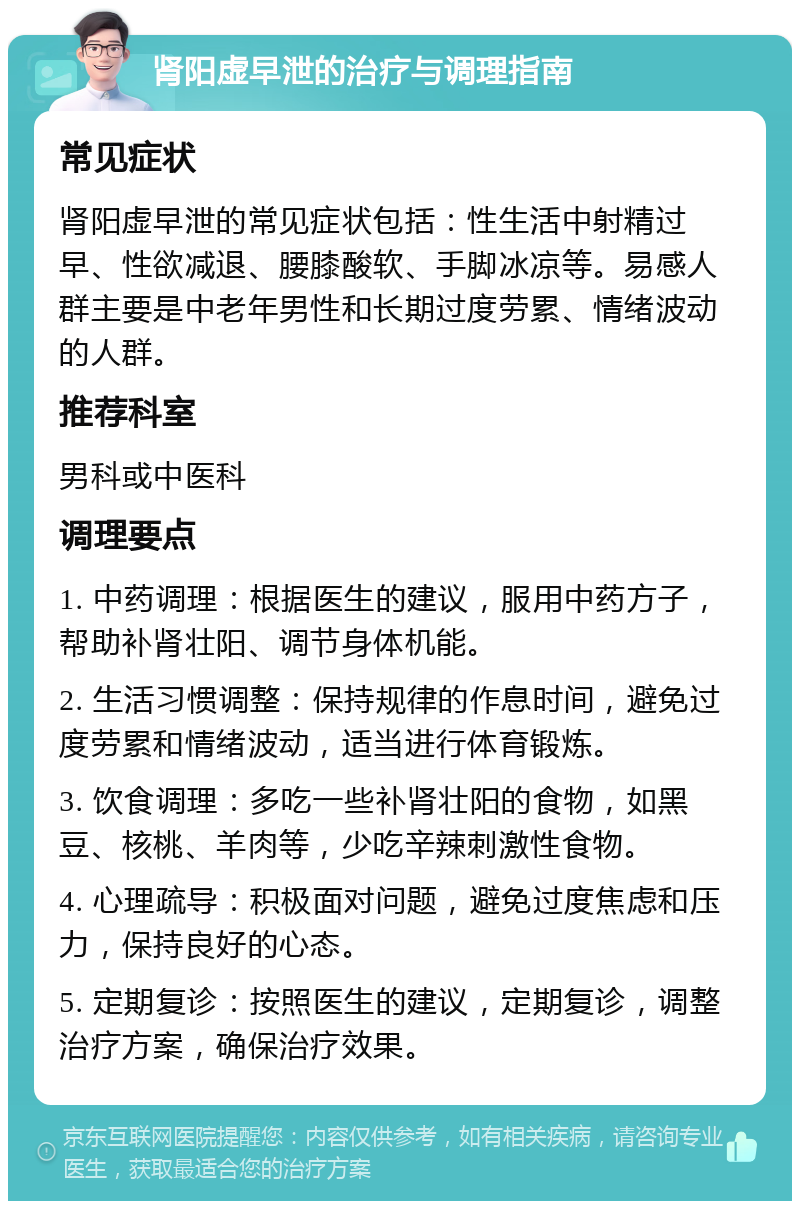 肾阳虚早泄的治疗与调理指南 常见症状 肾阳虚早泄的常见症状包括：性生活中射精过早、性欲减退、腰膝酸软、手脚冰凉等。易感人群主要是中老年男性和长期过度劳累、情绪波动的人群。 推荐科室 男科或中医科 调理要点 1. 中药调理：根据医生的建议，服用中药方子，帮助补肾壮阳、调节身体机能。 2. 生活习惯调整：保持规律的作息时间，避免过度劳累和情绪波动，适当进行体育锻炼。 3. 饮食调理：多吃一些补肾壮阳的食物，如黑豆、核桃、羊肉等，少吃辛辣刺激性食物。 4. 心理疏导：积极面对问题，避免过度焦虑和压力，保持良好的心态。 5. 定期复诊：按照医生的建议，定期复诊，调整治疗方案，确保治疗效果。