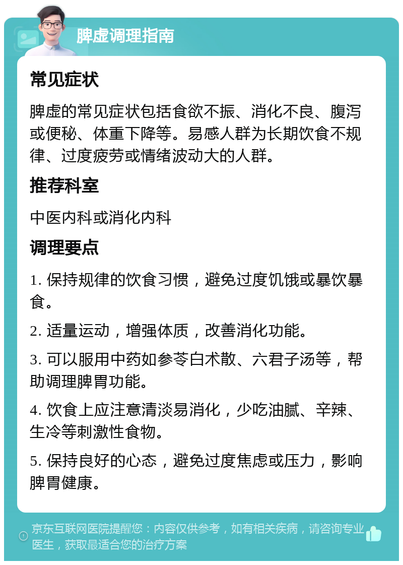 脾虚调理指南 常见症状 脾虚的常见症状包括食欲不振、消化不良、腹泻或便秘、体重下降等。易感人群为长期饮食不规律、过度疲劳或情绪波动大的人群。 推荐科室 中医内科或消化内科 调理要点 1. 保持规律的饮食习惯，避免过度饥饿或暴饮暴食。 2. 适量运动，增强体质，改善消化功能。 3. 可以服用中药如参苓白术散、六君子汤等，帮助调理脾胃功能。 4. 饮食上应注意清淡易消化，少吃油腻、辛辣、生冷等刺激性食物。 5. 保持良好的心态，避免过度焦虑或压力，影响脾胃健康。