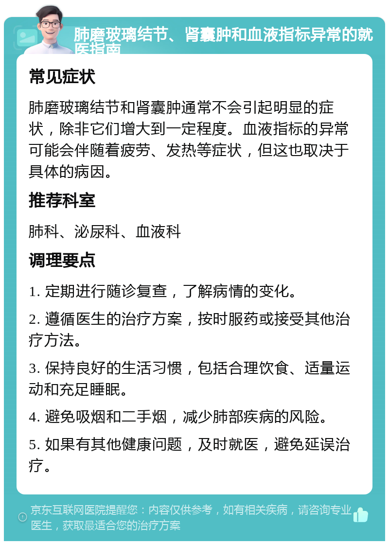 肺磨玻璃结节、肾囊肿和血液指标异常的就医指南 常见症状 肺磨玻璃结节和肾囊肿通常不会引起明显的症状，除非它们增大到一定程度。血液指标的异常可能会伴随着疲劳、发热等症状，但这也取决于具体的病因。 推荐科室 肺科、泌尿科、血液科 调理要点 1. 定期进行随诊复查，了解病情的变化。 2. 遵循医生的治疗方案，按时服药或接受其他治疗方法。 3. 保持良好的生活习惯，包括合理饮食、适量运动和充足睡眠。 4. 避免吸烟和二手烟，减少肺部疾病的风险。 5. 如果有其他健康问题，及时就医，避免延误治疗。