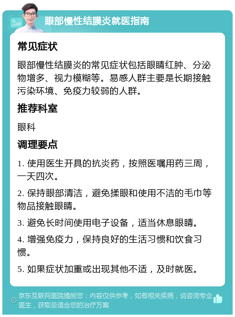 眼部慢性结膜炎就医指南 常见症状 眼部慢性结膜炎的常见症状包括眼睛红肿、分泌物增多、视力模糊等。易感人群主要是长期接触污染环境、免疫力较弱的人群。 推荐科室 眼科 调理要点 1. 使用医生开具的抗炎药，按照医嘱用药三周，一天四次。 2. 保持眼部清洁，避免揉眼和使用不洁的毛巾等物品接触眼睛。 3. 避免长时间使用电子设备，适当休息眼睛。 4. 增强免疫力，保持良好的生活习惯和饮食习惯。 5. 如果症状加重或出现其他不适，及时就医。