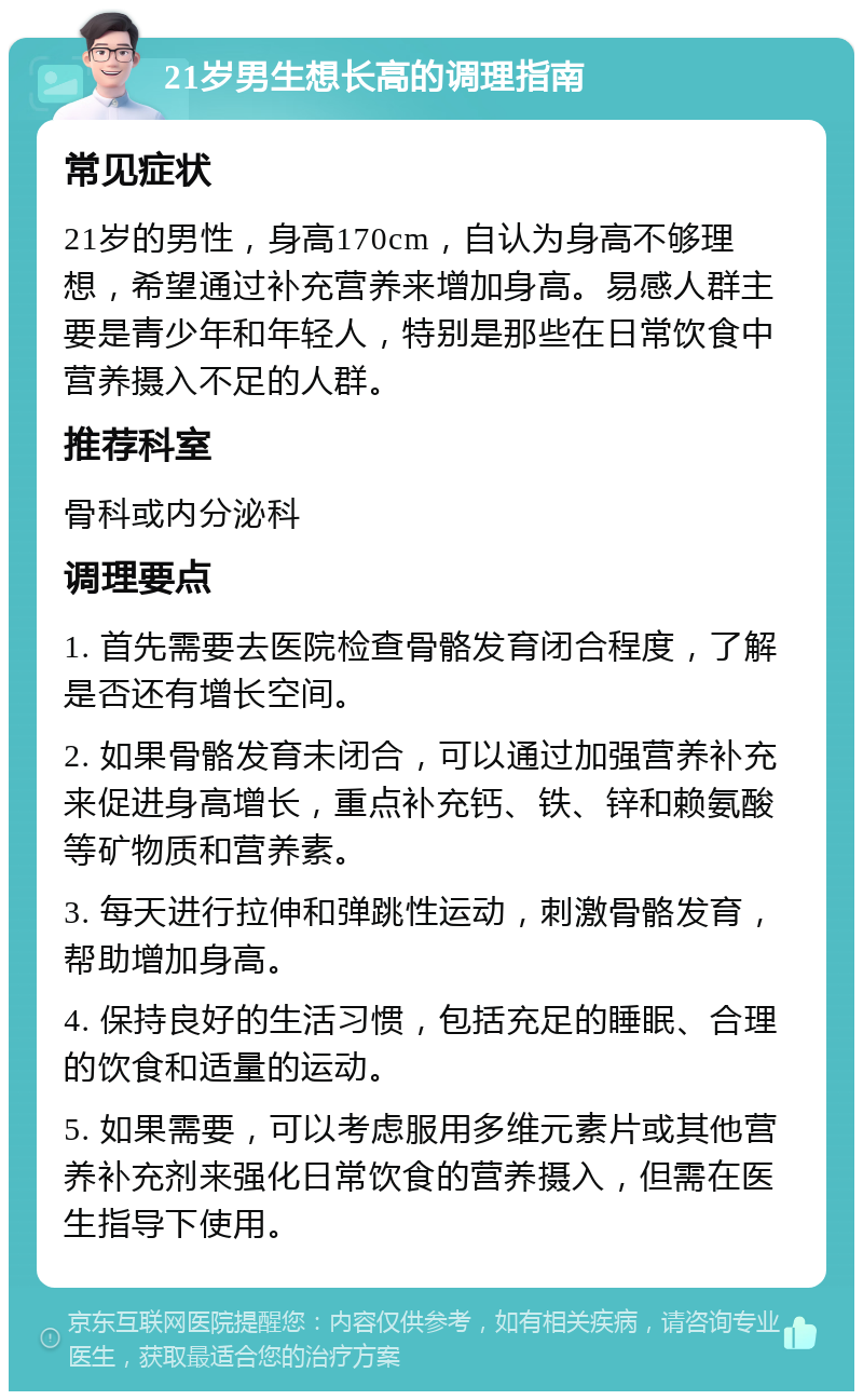 21岁男生想长高的调理指南 常见症状 21岁的男性，身高170cm，自认为身高不够理想，希望通过补充营养来增加身高。易感人群主要是青少年和年轻人，特别是那些在日常饮食中营养摄入不足的人群。 推荐科室 骨科或内分泌科 调理要点 1. 首先需要去医院检查骨骼发育闭合程度，了解是否还有增长空间。 2. 如果骨骼发育未闭合，可以通过加强营养补充来促进身高增长，重点补充钙、铁、锌和赖氨酸等矿物质和营养素。 3. 每天进行拉伸和弹跳性运动，刺激骨骼发育，帮助增加身高。 4. 保持良好的生活习惯，包括充足的睡眠、合理的饮食和适量的运动。 5. 如果需要，可以考虑服用多维元素片或其他营养补充剂来强化日常饮食的营养摄入，但需在医生指导下使用。