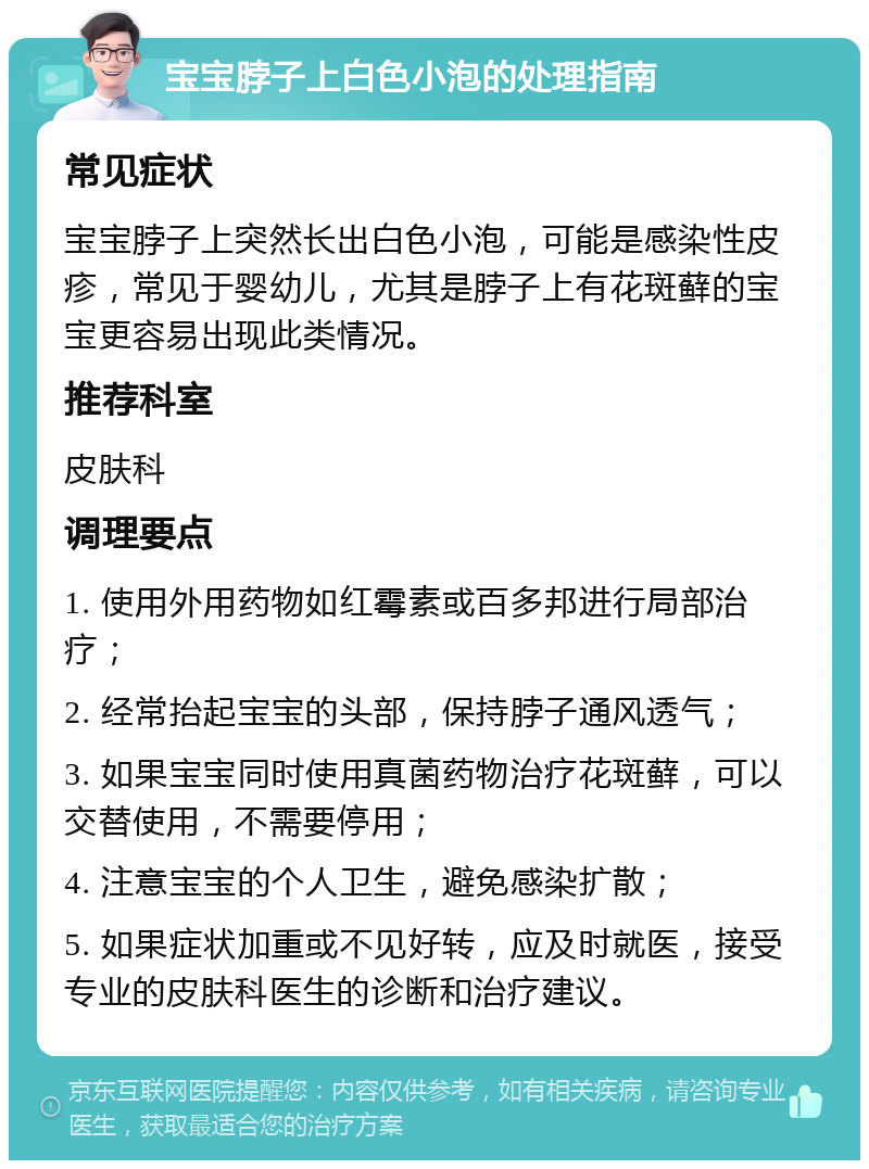 宝宝脖子上白色小泡的处理指南 常见症状 宝宝脖子上突然长出白色小泡，可能是感染性皮疹，常见于婴幼儿，尤其是脖子上有花斑藓的宝宝更容易出现此类情况。 推荐科室 皮肤科 调理要点 1. 使用外用药物如红霉素或百多邦进行局部治疗； 2. 经常抬起宝宝的头部，保持脖子通风透气； 3. 如果宝宝同时使用真菌药物治疗花斑藓，可以交替使用，不需要停用； 4. 注意宝宝的个人卫生，避免感染扩散； 5. 如果症状加重或不见好转，应及时就医，接受专业的皮肤科医生的诊断和治疗建议。