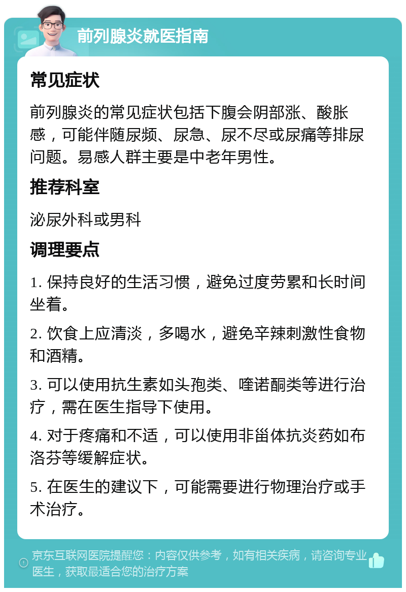 前列腺炎就医指南 常见症状 前列腺炎的常见症状包括下腹会阴部涨、酸胀感，可能伴随尿频、尿急、尿不尽或尿痛等排尿问题。易感人群主要是中老年男性。 推荐科室 泌尿外科或男科 调理要点 1. 保持良好的生活习惯，避免过度劳累和长时间坐着。 2. 饮食上应清淡，多喝水，避免辛辣刺激性食物和酒精。 3. 可以使用抗生素如头孢类、喹诺酮类等进行治疗，需在医生指导下使用。 4. 对于疼痛和不适，可以使用非甾体抗炎药如布洛芬等缓解症状。 5. 在医生的建议下，可能需要进行物理治疗或手术治疗。