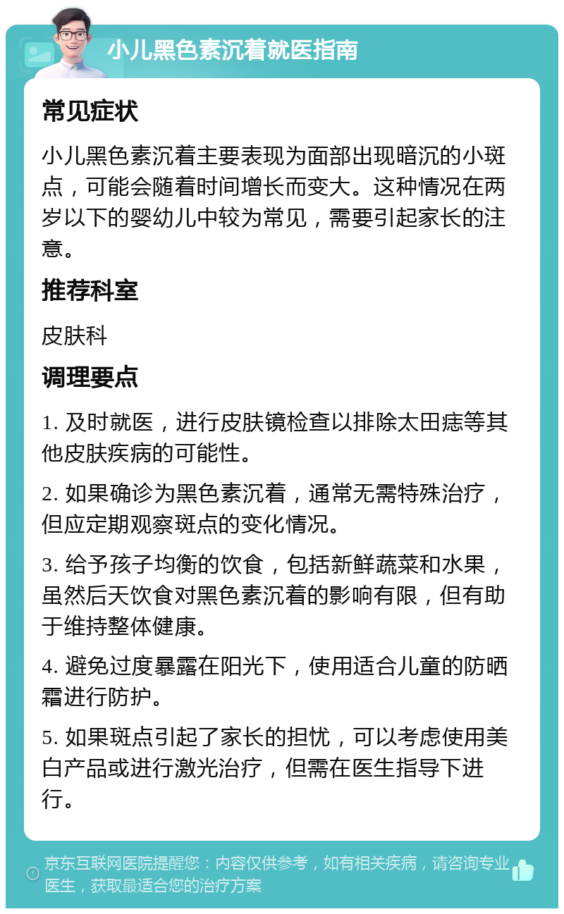 小儿黑色素沉着就医指南 常见症状 小儿黑色素沉着主要表现为面部出现暗沉的小斑点，可能会随着时间增长而变大。这种情况在两岁以下的婴幼儿中较为常见，需要引起家长的注意。 推荐科室 皮肤科 调理要点 1. 及时就医，进行皮肤镜检查以排除太田痣等其他皮肤疾病的可能性。 2. 如果确诊为黑色素沉着，通常无需特殊治疗，但应定期观察斑点的变化情况。 3. 给予孩子均衡的饮食，包括新鲜蔬菜和水果，虽然后天饮食对黑色素沉着的影响有限，但有助于维持整体健康。 4. 避免过度暴露在阳光下，使用适合儿童的防晒霜进行防护。 5. 如果斑点引起了家长的担忧，可以考虑使用美白产品或进行激光治疗，但需在医生指导下进行。