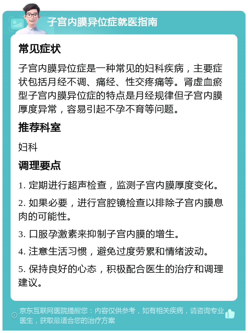 子宫内膜异位症就医指南 常见症状 子宫内膜异位症是一种常见的妇科疾病，主要症状包括月经不调、痛经、性交疼痛等。肾虚血瘀型子宫内膜异位症的特点是月经规律但子宫内膜厚度异常，容易引起不孕不育等问题。 推荐科室 妇科 调理要点 1. 定期进行超声检查，监测子宫内膜厚度变化。 2. 如果必要，进行宫腔镜检查以排除子宫内膜息肉的可能性。 3. 口服孕激素来抑制子宫内膜的增生。 4. 注意生活习惯，避免过度劳累和情绪波动。 5. 保持良好的心态，积极配合医生的治疗和调理建议。