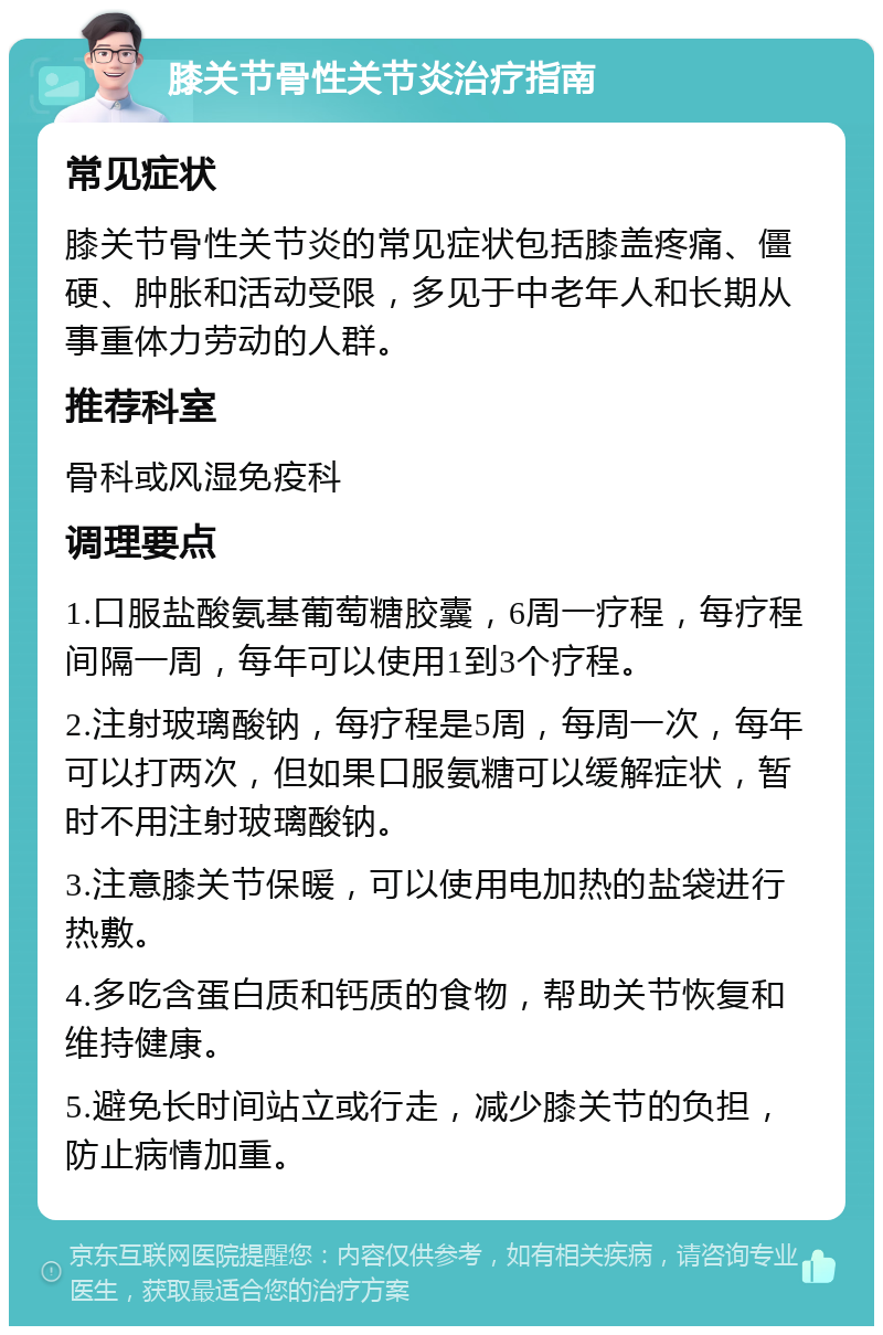 膝关节骨性关节炎治疗指南 常见症状 膝关节骨性关节炎的常见症状包括膝盖疼痛、僵硬、肿胀和活动受限，多见于中老年人和长期从事重体力劳动的人群。 推荐科室 骨科或风湿免疫科 调理要点 1.口服盐酸氨基葡萄糖胶囊，6周一疗程，每疗程间隔一周，每年可以使用1到3个疗程。 2.注射玻璃酸钠，每疗程是5周，每周一次，每年可以打两次，但如果口服氨糖可以缓解症状，暂时不用注射玻璃酸钠。 3.注意膝关节保暖，可以使用电加热的盐袋进行热敷。 4.多吃含蛋白质和钙质的食物，帮助关节恢复和维持健康。 5.避免长时间站立或行走，减少膝关节的负担，防止病情加重。