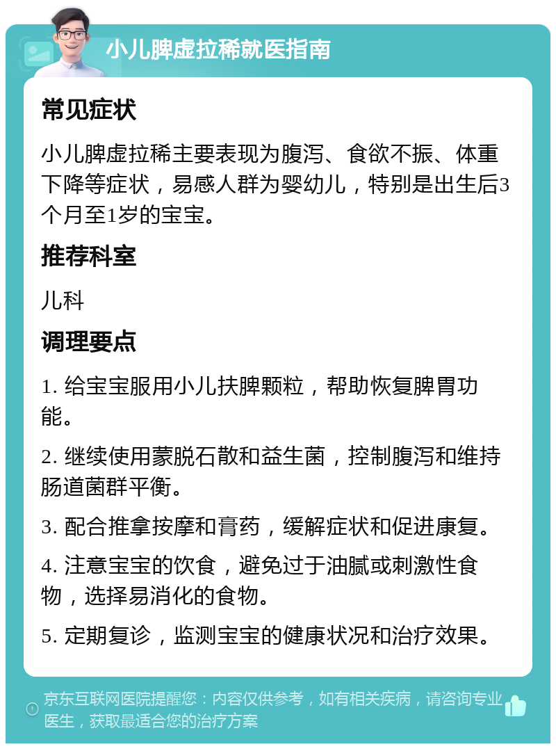 小儿脾虚拉稀就医指南 常见症状 小儿脾虚拉稀主要表现为腹泻、食欲不振、体重下降等症状，易感人群为婴幼儿，特别是出生后3个月至1岁的宝宝。 推荐科室 儿科 调理要点 1. 给宝宝服用小儿扶脾颗粒，帮助恢复脾胃功能。 2. 继续使用蒙脱石散和益生菌，控制腹泻和维持肠道菌群平衡。 3. 配合推拿按摩和膏药，缓解症状和促进康复。 4. 注意宝宝的饮食，避免过于油腻或刺激性食物，选择易消化的食物。 5. 定期复诊，监测宝宝的健康状况和治疗效果。